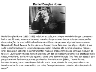 Daniel Dunglas Home
Daniel Dunglas Home (1833-1886), médium escocês, nascido perto de Edimburgo, começou a
levitar aos 19 anos, involuntariamente, mas depois aprendeu a levitar voluntariamente e fez
demonstrações de suas habilidades diante de milhares de pessoas, algumas famosas como
Napoleão III, Mark Twain e Ruskin. Além de flutuar, Home fazia com que alguns objetos à sua
volta também levitassem, incluindo alguns pesados móveis e até mesmo um piano. Fazia os
sinos badalarem sozinhos e os instrumentos musicais produzirem música sem que ninguém os
tocasse. Levitou por 40 anos. William Crookes, um dos cientistas mais famosos e prestigiados da
época, considerou a sua atuação legítima. Existe uma documentação farta feita por pessoas que
pesquisaram os fenômenos por ele produzidos. Num dos casos (1868), “Home flutuou
horizontalmente, como se estivesse deitado numa cama, através de uma janela aberta no
terceiro andar de uma casa e voltou por outra. Seus pés entraram primeiro, depois o resto do
corpo”.
 