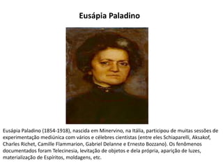Eusápia Paladino (1854-1918), nascida em Minervino, na Itália, participou de muitas sessões de
experimentação mediúnica com vários e célebres cientistas (entre eles Schiaparelli, Aksakof,
Charles Richet, Camille Flammarion, Gabriel Delanne e Ernesto Bozzano). Os fenômenos
documentados foram Telecinesia, levitação de objetos e dela própria, aparição de luzes,
materialização de Espíritos, moldagens, etc.
Eusápia Paladino
 