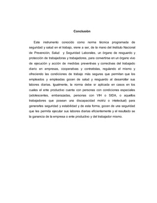 Conclusión
Este instrumento conocido como norma técnica programada de
seguridad y salud en el trabajo, viene a ser, de la mano del Instituto Nacional
de Prevención, Salud y Seguridad Laborales, un órgano de resguardo y
protección de trabajadoras y trabajadores, para convertirse en un órgano vivo
de ejecución y acción de medidas preventivas y correctivas del trabajado
diario en empresas, cooperativas y contratistas, regulando el mismo y
ofreciendo las condiciones de trabajo más seguras que permitan que los
empleados y empleadas gocen de salud y resguardo al desarrollar sus
labores diarias. Igualmente, la norma debe sr aplicada en casos en los
cuales el ente productivo cuenta con personas con condiciones especiales
(adolescentes, embarazadas, personas con VIH o SIDA, o aquellos
trabajadores que posean una discapacidad motriz o intelectual) para
generarles seguridad y estabilidad y de esta forma, gocen de una seguridad
que les permita ejecutar sus labores diarias eficientemente y el resultado se
la ganancia de la empresa o ente productivo y del trabajador mismo.
 