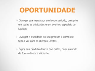 OPORTUNIDADE
‣ Divulgar sua marca por um longo período, presente
 em todas as atividades e em eventos especiais do
 Levitas;


‣ Divulgar a qualidade do seu produto e como ele
 tem a ver com os clientes Levitas;


‣ Expor seu produto dentro do Levitas, comunicando
 de forma direta e eficiente;
 