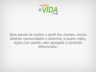 Após estudo de cenário e perfil dos clientes, iremos
detectar oportunidades e desenhar, a quatro mãos,
  ações com grande valor agregado e conteúdo
                   diferenciado.
 