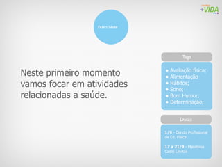 Fase 1: Sáude




                                            Tags


Neste primeiro momento            • Avaliação física;
                                  • Alimentação
vamos focar em atividades         • Hábitos;
                                  • Sono;
relacionadas a saúde.             • Bom Humor;
                                  • Determinação;

                                          Datas

                                  1/9 - Dia do Profissional
                                  de Ed. Física

                                  17 a 21/9 - Maratona
                                  Cadio Levitas
 