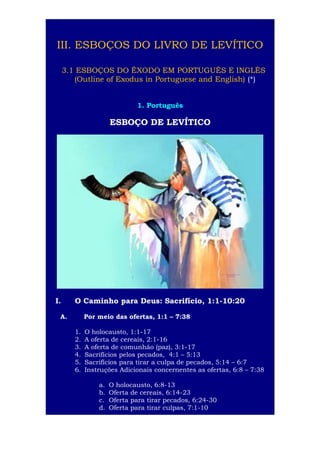 4

III. ESBOÇOS DO LIVRO DE LEVÍTICO
3.1 ESBOÇOS DO ÊXODO EM PORTUGUÊS E INGLÊS
(Outline of Exodus in Portuguese and English) (*)
1. Português

ESBOÇO DE LEVÍTICO

I.

O Caminho para Deus: Sacrifício, 1:1-10:20

A.

Por meio das ofertas, 1:1 – 7:38
1.
2.
3.
4.
5.
6.

O holocausto, 1:1-17
A oferta de cereais, 2:1-16
A oferta de comunhão (paz), 3:1-17
Sacrifícios pelos pecados, 4:1 – 5:13
Sacrifícios para tirar a culpa de pecados, 5:14 – 6:7
Instruções Adicionais concernentes as ofertas, 6:8 – 7:38
a.
b.
c.
d.

O holocausto, 6:8-13
Oferta de cereais, 6:14-23
Oferta para tirar pecados, 6:24-30
Oferta para tirar culpas, 7:1-10

 