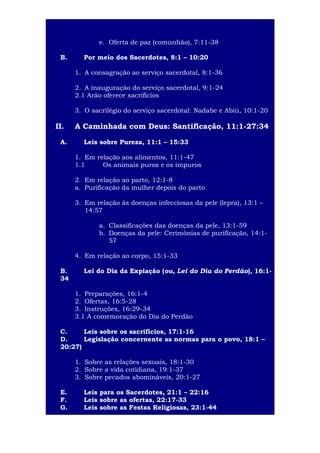 5
e. Oferta de paz (comunhão), 7:11-38
B.

Por meio dos Sacerdotes, 8:1 – 10:20
1. A consagração ao serviço sacerdotal, 8:1-36
2. A inauguração do serviço sacerdotal, 9:1-24
2.1 Arão oferece sacrifícios
3. O sacrilégio do serviço sacerdotal: Nadabe e Abiú, 10:1-20

II.
A.

A Caminhada com Deus: Santificação, 11:1-27:34
Leis sobre Pureza, 11:1 – 15:33
1. Em relação aos alimentos, 11:1-47
1.1
Os animais puros e os impuros
2. Em relação ao parto, 12:1-8
a. Purificação da mulher depois do parto
3. Em relação às doenças infecciosas da pele (lepra), 13:1 –
14:57
a. Classificações das doenças da pele, 13:1-59
b. Doenças da pele: Cerimônias de purificação, 14:157
4. Em relação ao corpo, 15:1-33

B.
34

Lei do Dia da Expiação (ou, Lei do Dia do Perdão), 16:11. Preparações, 16:1-4
2. Ofertas, 16:5-28
3. Instruções, 16:29-34
3.1 A comemoração do Dia do Perdão

C.
Leis sobre os sacrifícios, 17:1-16
D.
Legislação concernente as normas para o povo, 18:1 –
20:27)
1. Sobre as relações sexuais, 18:1-30
2. Sobre a vida cotidiana, 19:1-37
3. Sobre pecados abomináveis, 20:1-27
E.
F.
G.

Leis para os Sacerdotes, 21:1 – 22:16
Leis sobre as ofertas, 22:17-33
Leis sobre as Festas Religiosas, 23:1-44

 