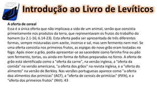 Introdução ao Livro de Levíticos
A oferta de cereal
Essa é a única oferta que não implicava a vida de um animal, senão que consistia
primeiramente nos produtos da terra, que representavam os frutos do trabalho do
homem (Lv 2.1-16; 6.14-23). Esta oferta podia ser apresentada de três diferentes
formas, sempre misturadas com azeite, incenso e sal, mas sem fermento nem mel. Se
uma oferta consistia nos primeiros frutos, as espigas do novo grão eram tostadas no
fogo. Após moer o grão, podia apresentar-se ao sacerdote como farinha fina ou pão
sem fermento, tortas, ou ainda em forma de folhas preparadas no forno. A oferta de
grão está identificada como a "oferta da carne", na versão inglesa, a "oferta da
comida" na versão americana, "a oferta dos grãos" na revista inglesa, e a "oferta do
alimento" na versão de Berkley. Nas versões portuguesas aparece como "a oferta
doa alimentos das primícias" (ACF), a "oferta de cereais de primícias" (PJFA), e a
"oferta dos primeiros frutos" (NVI). 43
 