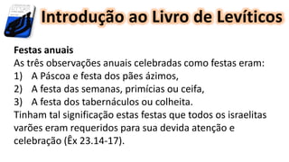 Introdução ao Livro de Levíticos
Festas anuais
As três observações anuais celebradas como festas eram:
1) A Páscoa e festa dos pães ázimos,
2) A festa das semanas, primícias ou ceifa,
3) A festa dos tabernáculos ou colheita.
Tinham tal significação estas festas que todos os israelitas
varões eram requeridos para sua devida atenção e
celebração (Êx 23.14-17).
 