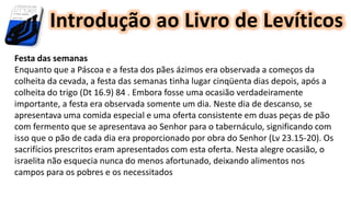 Introdução ao Livro de Levíticos
Festa das semanas
Enquanto que a Páscoa e a festa dos pães ázimos era observada a começos da
colheita da cevada, a festa das semanas tinha lugar cinqüenta dias depois, após a
colheita do trigo (Dt 16.9) 84 . Embora fosse uma ocasião verdadeiramente
importante, a festa era observada somente um dia. Neste dia de descanso, se
apresentava uma comida especial e uma oferta consistente em duas peças de pão
com fermento que se apresentava ao Senhor para o tabernáculo, significando com
isso que o pão de cada dia era proporcionado por obra do Senhor (Lv 23.15-20). Os
sacrifícios prescritos eram apresentados com esta oferta. Nesta alegre ocasião, o
israelita não esquecia nunca do menos afortunado, deixando alimentos nos
campos para os pobres e os necessitados
 
