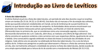 Introdução ao Livro de Levíticos
A festa dos tabernáculos
O último festival anual era a festa dos tabernáculos, um período de sete dias durante o qual os israelitas
viviam em tendas (Êx 23.16; 34.22; Lv 23.40-41). Esta festa não só marcava o fim da estação das colheitas,
senão que quando estiveram estabelecidos em Canaã, servia de lembrança de sua permanência no
deserto no qual deviam viver em tendas de campanha. As festividades desta semana encontravam sua
expressão nos maiores holocaustos jamais apresentados, sacrificando um total de setenta bois.
Oferecendo treze no primeiro dia, que se considerava como uma convocação sagrada, o número ia
decrescendo diariamente de a um. Cada dia, além disso, se realizava uma oferta de fogo adicional. Esta
oferta consistia em quatorze cordeiros e dois carneiros com suas respectivas ofertas, igualmente de carne
e bebida. Uma convocatória sagrada celebrada no oitavo dia levava à conclusão das atividades do ano
religioso. Cada sétimo ano era peculiar na celebração da festa dos tabernáculos. Era o ano da leitura
pública da lei. Embora aos peregrinos se pedia que observassem a Páscoa e a festa das semanas durante
um dia, eles normalmente utilizavam a totalidade da semana na festa dos tabernáculos, dando ocasião de
uma ampla oportunidade para a leitura da lei de acordo com o mandamento de Moisés (Dt 31.9-13).
 