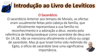 O Sacerdócio
O sacerdócio Anterior aos tempos de Moisés, as ofertas
eram usualmente feitas pelo cabeça da família, que
oficialmente representava a sua família no
reconhecimento e a adoração a deus. exceto pela
referência de Melquisedeque como sacerdote de deus em
Gn 14.18, não se menciona oficialmente o ofício ou cargo
de sacerdote. Mas já que Israel tinha sido redimido do
Egito, o ofício de sacerdote teve uma significativa
importância.
Introdução ao Livro de Levíticos
 