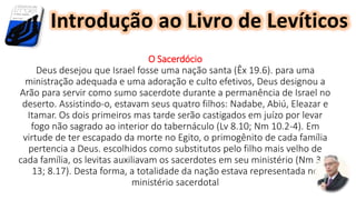 O Sacerdócio
Deus desejou que Israel fosse uma nação santa (Êx 19.6). para uma
ministração adequada e uma adoração e culto efetivos, Deus designou a
Arão para servir como sumo sacerdote durante a permanência de Israel no
deserto. Assistindo-o, estavam seus quatro filhos: Nadabe, Abiú, Eleazar e
Itamar. Os dois primeiros mas tarde serão castigados em juízo por levar
fogo não sagrado ao interior do tabernáculo (Lv 8.10; Nm 10.2-4). Em
virtude de ter escapado da morte no Egito, o primogênito de cada família
pertencia a Deus. escolhidos como substitutos pelo filho mais velho de
cada família, os levitas auxiliavam os sacerdotes em seu ministério (Nm 3.5-
13; 8.17). Desta forma, a totalidade da nação estava representada no
ministério sacerdotal
Introdução ao Livro de Levíticos
 