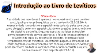 O Sacerdócio
A santidade dos sacerdotes é aparente nos requerimentos para um viver
santo, igual que nos pré-requisitos para o serviço (Lv 21.1-22.10). A
exemplaridade na conduta era especialmente aplicada pelos sacerdotes
como obrigação de ter um especial cuidado em questões de matrimônio e
de disciplina da família. Enquanto que as taras físicas os excluíam
permanentemente do serviço sacerdotal, a falta de limpeza cerimonial
resultante da lepra, ou de contatos proibidos, os desqualificava
temporariamente do ministério. Os costumes pagãos, a profanação das
coisas sagradas, e a contaminação eram coisas que deviam ser evitadas
pelos sacerdotes em todas as ocasiões. Para o sumo sacerdote as restrições
eram ainda muito mais exigentes (Lv 21.1-15).
Introdução ao Livro de Levíticos
 