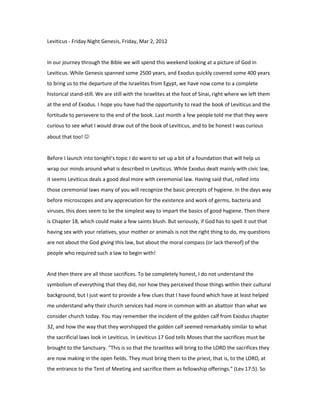 Leviticus - Friday Night Genesis, Friday, Mar 2, 2012


In our journey through the Bible we will spend this weekend looking at a picture of God in
Leviticus. While Genesis spanned some 2500 years, and Exodus quickly covered some 400 years
to bring us to the departure of the Israelites from Egypt, we have now come to a complete
historical stand-still. We are still with the Israelites at the foot of Sinai, right where we left them
at the end of Exodus. I hope you have had the opportunity to read the book of Leviticus and the
fortitude to persevere to the end of the book. Last month a few people told me that they were
curious to see what I would draw out of the book of Leviticus, and to be honest I was curious
about that too! 


Before I launch into tonight’s topic I do want to set up a bit of a foundation that will help us
wrap our minds around what is described in Leviticus. While Exodus dealt mainly with civic law,
it seems Leviticus deals a good deal more with ceremonial law. Having said that, rolled into
those ceremonial laws many of you will recognize the basic precepts of hygiene. In the days way
before microscopes and any appreciation for the existence and work of germs, bacteria and
viruses, this does seem to be the simplest way to impart the basics of good hygiene. Then there
is Chapter 18, which could make a few saints blush. But seriously, if God has to spell it out that
having sex with your relatives, your mother or animals is not the right thing to do, my questions
are not about the God giving this law, but about the moral compass (or lack thereof) of the
people who required such a law to begin with!


And then there are all those sacrifices. To be completely honest, I do not understand the
symbolism of everything that they did, nor how they perceived those things within their cultural
background, but I just want to provide a few clues that I have found which have at least helped
me understand why their church services had more in common with an abattoir than what we
consider church today. You may remember the incident of the golden calf from Exodus chapter
32, and how the way that they worshipped the golden calf seemed remarkably similar to what
the sacrificial laws look in Leviticus. In Leviticus 17 God tells Moses that the sacrifices must be
brought to the Sanctuary. “This is so that the Israelites will bring to the LORD the sacrifices they
are now making in the open fields. They must bring them to the priest, that is, to the LORD, at
the entrance to the Tent of Meeting and sacrifice them as fellowship offerings.” (Lev 17:5). So
 