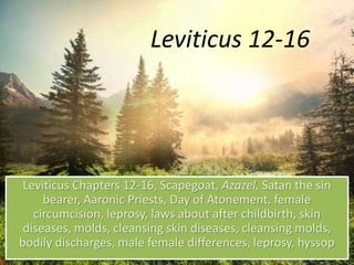 Leviticus 12-16
Leviticus Chapters 12-16, Scapegoat, Azazel, Satan the sin
bearer, Aaronic Priests, Day of Atonement, female
circumcision, leprosy, laws about after childbirth, skin
diseases, molds, cleansing skin diseases, cleansing molds,
bodily discharges, male female differences, leprosy, hyssop
 