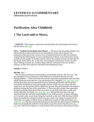 LEVITICUS 12 COMMENTARY
EDITED BY GLENN PEASE
Purification After Childbirth
1 The Lord said to Moses,
BARNES, "This chapter would more naturally follow the 15th chapter of Leviticus.
See the note to Lev_15:1.
GILL, "And the Lord spake unto Moses,.... The laws in the preceding chapter were
delivered both to Moses and Aaron, but what follows in this only to Moses; but
inasmuch as the priest had a concern in it, it being his business to offer the sacrifices
required by the following law, it was no doubt given to Moses, to be delivered to Aaron,
as well as to the people. R. Semlai remarks, that as the creation of man was after that of
the beasts, fowls, fishes, &c. so the laws concerning the uncleanness of men are after
those relating to beasts, &c, and they begin with the uncleanness of a new mother,
because, as Aben Ezra observes, the birth is the beginning of man:
saying: as follows.
HENRY 1-5, "
The law here pronounces women lying-in ceremonially unclean. The Jews say, “The
law extended even to an abortion, if the child was so formed as that the sex was
distinguishable.” 1. There was some time of strict separation immediately after the birth,
which continued seven days for a son and fourteen for a daughter, Lev_12:2, Lev_12:5.
During these days she was separated from her husband and friends, and those that
necessarily attended her were ceremonially unclean, which was one reason why the
males were not circumcised till the eighth day, because they participated in the mother's
pollution during the days of her separation. 2. There was also a longer time appointed
for their purifying; thirty-three days more (forty in all) if the birth were a male, and
double that time if a female, Lev_12:4, Lev_12:5. During this time they were only
separated from the sanctuary and forbidden to eat of the passover, or peace-offerings,
or, if a priest's wife, to eat of any thing that was holy to the Lord. Why the time of both
those was double for a female to what it was for a male I can assign no reason but the
will of the Law-maker; in Christ Jesus no difference is made of male and female, Gal_
3:28; Col_3:11. But this ceremonial uncleanness which the law laid women in child-bed
under was to signify the pollution of sin which we are all conceived and born in, Psa_
51:5. For, if the root be impure, so is the branch, Who can bring a clean thing out of an
1
 