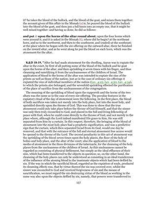 it? he takes the blood of the bullock, and the blood of the goat, and mixes them together:
the account given of this affair in the Misnah (s) is; he poured the blood of the bullock
into the blood of the goat, and then put a full basin into an empty one, that it might be
well mixed together: and having so done, he did as follows:
and put it upon the horns of the altar round about; upon the four horns which
were around it; and it is asked in the Misnah (t), where did he begin? at the northeast
horn, and so to the northwest, and then to the southwest, and (ended) at the southeast;
at the place where he began with the sin offering on the outward altar, there he finished
on the inward altar, and as he went along he put the blood on each horn, which was the
atonement for the altar.
K&D 18-19, "After he had made atonement for the dwelling, Aaron was to expiate the
altar in the court, by first of all putting some of the blood of the bullock and he-goat
upon the horns of the altar, and then sprinkling it seven times with his finger, and thus
cleansing and sanctifying it from the uncleannesses of the children of Israel. The
application of blood to the horns of the altar was intended to expiate the sins of the
priests as well as those of the nation; just as in the case of ordinary sin-offerings it
expiated the sins of individual members of the nation (Lev_4:25, Lev_4:30, Lev_4:34),
to which the priests also belonged; and the sevenfold sprinkling effected the purification
of the place of sacrifice from the uncleannesses of the congregation.
The meaning of the sprinkling of blood upon the capporeth and the horns of the two
altars was the same as in the case of every sin-offering. The peculiar features in the
expiatory ritual of the day of atonement were the following. In the first place, the blood
of both sacrifices was taken not merely into the holy place, but into the most holy, and
sprinkled directly upon the throne of God. This was done to show that the true
atonement could only take place before the throne of God Himself, and that the sinner
was only then truly reconciled to God, and placed in the full and living fellowship of
peace with God, when he could come directly to the throne of God, and not merely to the
place where, although the Lord indeed manifested His grace to him, He was still
separated from him by a curtain. In this respect, therefore, the bringing of the blood of
atonement into the most holy place had a prophetic signification, and was a predictive
sign that the curtain, which then separated Israel from its God, would one day be
removed, and that with the entrance of the full and eternal atonement free access would
be opened to the throne of the Lord. The second peculiarity in this act of atonement was
the sprinkling of the blood seven times upon the holy places, the floor of the holy of
holies and holy place, and the altar of the court; also the application of blood to the
media of atonement in the three divisions of the tabernacle, for the cleansing of the holy
places from the uncleanness of the children of Israel. As this uncleanness cannot be
regarded as consisting of physical defilement, but simply as the ideal effluence of their
sins, which had been transferred to the objects in question; so, on the other hand, the
cleansing of the holy places can only be understood as consisting in an ideal transference
of the influence of the atoning blood to the inanimate objects which had been defiled by
sin. If the way in which the sacrificial blood, regarded as the expiation of souls, produced
its cleansing effects was, that by virtue thereof the sin was covered over, whilst the
sinner was reconciled to God and received forgiveness of sin and the means of
sanctification, we must regard the sin-destroying virtue of the blood as working in the
same way also upon the objects defiled by sin, namely, that powers were transferred to
107
 