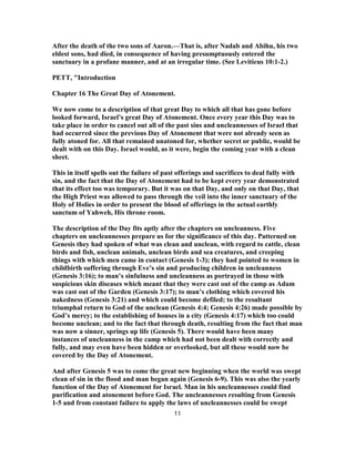 After the death of the two sons of Aaron.—That is, after Nadab and Abihu, his two
eldest sons, had died, in consequence of having presumptuously entered the
sanctuary in a profane manner, and at an irregular time. (See Leviticus 10:1-2.)
PETT, "Introduction
Chapter 16 The Great Day of Atonement.
We now come to a description of that great Day to which all that has gone before
looked forward, Israel’s great Day of Atonement. Once every year this Day was to
take place in order to cancel out all of the past sins and uncleannesses of Israel that
had occurred since the previous Day of Atonement that were not already seen as
fully atoned for. All that remained unatoned for, whether secret or public, would be
dealt with on this Day. Israel would, as it were, begin the coming year with a clean
sheet.
This in itself spells out the failure of past offerings and sacrifices to deal fully with
sin, and the fact that the Day of Atonement had to be kept every year demonstrated
that its effect too was temporary. But it was on that Day, and only on that Day, that
the High Priest was allowed to pass through the veil into the inner sanctuary of the
Holy of Holies in order to present the blood of offerings in the actual earthly
sanctum of Yahweh, His throne room.
The description of the Day fits aptly after the chapters on uncleanness. Five
chapters on uncleannesses prepare us for the significance of this day. Patterned on
Genesis they had spoken of what was clean and unclean, with regard to cattle, clean
birds and fish, unclean animals, unclean birds and sea creatures, and creeping
things with which men came in contact (Genesis 1-3); they had pointed to women in
childbirth suffering through Eve’s sin and producing children in uncleanness
(Genesis 3:16); to man’s sinfulness and uncleanness as portrayed in those with
suspicious skin diseases which meant that they were cast out of the camp as Adam
was cast out of the Garden (Genesis 3:17); to man’s clothing which covered his
nakedness (Genesis 3:21) and which could become defiled; to the resultant
triumphal return to God of the unclean (Genesis 4:4; Genesis 4:26) made possible by
God’s mercy; to the establishing of houses in a city (Genesis 4:17) which too could
become unclean; and to the fact that through death, resulting from the fact that man
was now a sinner, springs up life (Genesis 5). There would have been many
instances of uncleanness in the camp which had not been dealt with correctly and
fully, and may even have been hidden or overlooked, but all these would now be
covered by the Day of Atonement.
And after Genesis 5 was to come the great new beginning when the world was swept
clean of sin in the flood and man began again (Genesis 6-9). This was also the yearly
function of the Day of Atonement for Israel. Man in his uncleannesses could find
purification and atonement before God. The uncleannesses resulting from Genesis
1-5 and from constant failure to apply the laws of uncleannesses could be swept
11
 