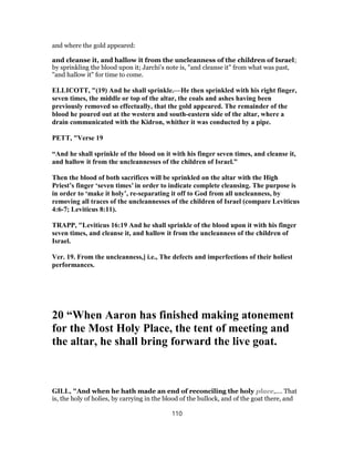 and where the gold appeared:
and cleanse it, and hallow it from the uncleanness of the children of Israel;
by sprinkling the blood upon it; Jarchi's note is, "and cleanse it" from what was past,
"and hallow it" for time to come.
ELLICOTT, "(19) And he shall sprinkle.—He then sprinkled with his right finger,
seven times, the middle or top of the altar, the coals and ashes having been
previously removed so effectually, that the gold appeared. The remainder of the
blood he poured out at the western and south-eastern side of the altar, where a
drain communicated with the Kidron, whither it was conducted by a pipe.
PETT, "Verse 19
“And he shall sprinkle of the blood on it with his finger seven times, and cleanse it,
and hallow it from the uncleannesses of the children of Israel.”
Then the blood of both sacrifices will be sprinkled on the altar with the High
Priest’s finger ‘seven times’ in order to indicate complete cleansing. The purpose is
in order to ‘make it holy’, re-separating it off to God from all uncleanness, by
removing all traces of the uncleannesses of the children of Israel (compare Leviticus
4:6-7; Leviticus 8:11).
TRAPP, "Leviticus 16:19 And he shall sprinkle of the blood upon it with his finger
seven times, and cleanse it, and hallow it from the uncleanness of the children of
Israel.
Ver. 19. From the uncleanness,] i.e., The defects and imperfections of their holiest
performances.
20 “When Aaron has finished making atonement
for the Most Holy Place, the tent of meeting and
the altar, he shall bring forward the live goat.
GILL, "And when he hath made an end of reconciling the holy place,.... That
is, the holy of holies, by carrying in the blood of the bullock, and of the goat there, and
110
 