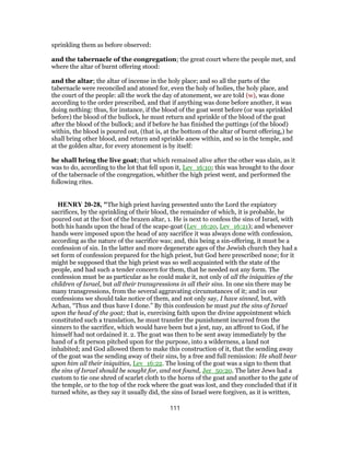 sprinkling them as before observed:
and the tabernacle of the congregation; the great court where the people met, and
where the altar of burnt offering stood:
and the altar; the altar of incense in the holy place; and so all the parts of the
tabernacle were reconciled and atoned for, even the holy of holies, the holy place, and
the court of the people: all the work the day of atonement, we are told (w), was done
according to the order prescribed, and that if anything was done before another, it was
doing nothing: thus, for instance, if the blood of the goat went before (or was sprinkled
before) the blood of the bullock, he must return and sprinkle of the blood of the goat
after the blood of the bullock; and if before he has finished the puttings (of the blood)
within, the blood is poured out, (that is, at the bottom of the altar of burnt offering,) he
shall bring other blood, and return and sprinkle anew within, and so in the temple, and
at the golden altar, for every atonement is by itself:
he shall bring the live goat; that which remained alive after the other was slain, as it
was to do, according to the lot that fell upon it, Lev_16:10; this was brought to the door
of the tabernacle of the congregation, whither the high priest went, and performed the
following rites.
HENRY 20-28, "The high priest having presented unto the Lord the expiatory
sacrifices, by the sprinkling of their blood, the remainder of which, it is probable, he
poured out at the foot of the brazen altar, 1. He is next to confess the sins of Israel, with
both his hands upon the head of the scape-goat (Lev_16:20, Lev_16:21); and whenever
hands were imposed upon the head of any sacrifice it was always done with confession,
according as the nature of the sacrifice was; and, this being a sin-offering, it must be a
confession of sin. In the latter and more degenerate ages of the Jewish church they had a
set form of confession prepared for the high priest, but God here prescribed none; for it
might be supposed that the high priest was so well acquainted with the state of the
people, and had such a tender concern for them, that he needed not any form. The
confession must be as particular as he could make it, not only of all the iniquities of the
children of Israel, but all their transgressions in all their sins. In one sin there may be
many transgressions, from the several aggravating circumstances of it; and in our
confessions we should take notice of them, and not only say, I have sinned, but, with
Achan, “Thus and thus have I done.” By this confession he must put the sins of Israel
upon the head of the goat; that is, exercising faith upon the divine appointment which
constituted such a translation, he must transfer the punishment incurred from the
sinners to the sacrifice, which would have been but a jest, nay, an affront to God, if he
himself had not ordained it. 2. The goat was then to be sent away immediately by the
hand of a fit person pitched upon for the purpose, into a wilderness, a land not
inhabited; and God allowed them to make this construction of it, that the sending away
of the goat was the sending away of their sins, by a free and full remission: He shall bear
upon him all their iniquities, Lev_16:22. The losing of the goat was a sign to them that
the sins of Israel should be sought for, and not found, Jer_50:20. The later Jews had a
custom to tie one shred of scarlet cloth to the horns of the goat and another to the gate of
the temple, or to the top of the rock where the goat was lost, and they concluded that if it
turned white, as they say it usually did, the sins of Israel were forgiven, as it is written,
111
 