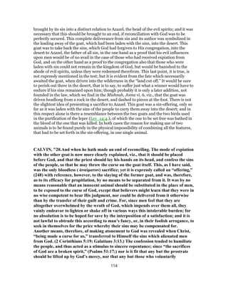 brought by its sin into a distinct relation to Azazel, the head of the evil spirits; and it was
necessary that this should be brought to an end, if reconciliation with God was to be
perfectly secured. This complete deliverance from sin and its author was symbolized in
the leading away of the goat, which had been laden with the sins, into the desert. This
goat was to take back the sins, which God had forgiven to His congregation, into the
desert to Azazel, the father of all sin, in the one hand as a proof that his evil influences
upon men would be of no avail in the case of those who had received expiation from
God, and on the other hand as a proof to the congregation also that those who were
laden with sin could not remain in the kingdom of God, but would be banished to the
abode of evil spirits, unless they were redeemed therefrom. This last point, it is true, is
not expressly mentioned in the test; but it is evident from the fate which necessarily
awaited the goat, when driven into the wilderness in the “land cut off.” It would be sure
to perish out there in the desert, that is to say, to suffer just what a winner would have to
endure if his sins remained upon him; though probably it is only a later addition, not
founded in the law, which we find in the Mishnah, Joma vi. 6, viz., that the goat was
driven headlong from a rock in the desert, and dashed to pieces at the foot. There is not
the slightest idea of presenting a sacrifice to Azazel. This goat was a sin-offering, only so
far as it was laden with the sins of the people to carry them away into the desert; and in
this respect alone is there a resemblance between the two goats and the two birds used
in the purification of the leper (Lev_14:4.), of which the one to be set free was bathed in
the blood of the one that was killed. In both cases the reason for making use of two
animals is to be found purely in the physical impossibility of combining all the features,
that had to be set forth in the sin-offering, in one single animal.
CALVIN, "20.And when he hath made an end of reconciling. The mode of expiation
with the other goat is now more clearly explained, viz., that it should be placed
before God, and that the priest should lay his hands on its head, and confess the sins
of the people, so that he may throw the curse on the goat itself. This, as I have said,
was the only bloodless ( ἀναίματον) sacrifice; yet it is expressly called an “offering,”
(248) with reference, however, to the slaying of the former goat, and was, therefore,
as to its efficacy for propitiation, by no means to be separated from it. It was by no
means reasonable that an innocent animal should be substituted in the place of men,
to be exposed to the curse of God, except that believers might learn that they were in
no wise competent to bear His judgment, nor could be delivered from it otherwise
than by the transfer of their guilt and crime. For, since men feel that they are
altogether overwhelmed by the wrath of God, which impends over them all, they
vainly endeavor to lighten or shake off in various ways this intolerable burden; for
no absolution is to be hoped for save by the interposition of a satisfaction; and it is
not lawful to obtrude this according to man’s fancy, or, in their foolish arrogance, to
seek in themselves for the price whereby their sins may be compensated for.
Another means, therefore, of making atonement to God was revealed when Christ,
“being made a curse for us,” transferred to Himself the sins which alienated men
from God. (2 Corinthians 5:19; Galatians 3:13.) The confession tended to humiliate
the people, and thus acted as a stimulus to sincere repentance; since “the sacrifices
of God are a broken spirit,” (Psalms 51:17;) nor is it fit that any but the prostrate
should be lifted up by God’s mercy, nor that any but those who voluntarily
114
 