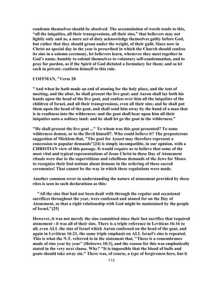 condemn themselves should be absolved. The accumulation of words tends to this,
“all the iniquities, all their transgressions, all their sins,” that believers may not
lightly only and as, a mere act of duty acknowledge themselves guilty before God,
but rather that they should groan under the weight, of their guilt. Since now in
Christ no special day in the year is prescribed in which the Church should confess
its sins in a solemn ceremony, let believers learn, whenever they meet together in
God’s name, humbly to submit themselves to voluntary self-condemnation, and to
pray for pardon, as if the Spirit of God dictated a formulary for them; and so let
each in private: conform himself to this rule.
COFFMAN, "Verse 20
"And when he hath made an end of atoning for the holy place, and the tent of
meeting, and the altar, he shall present the live goat: and Aaron shall lay both his
hands upon the head of the live goat, and confess over him all the iniquities of the
children of Israel, and all their transgressions, even all their sins; and he shall put
them upon the head of the goat, and shall send him away by the hand of a man that
is in readiness into the wilderness: and the goat shall bear upon him all their
iniquities unto a solitary land: and he shall let go the goat in the wilderness."
"He shall present the live goat ..." To whom was this goat presented? To some
wilderness demon, or to the Devil himself?. Who could believe it? The preposterous
suggestion of Micklem that, "The goat for Azazel may therefore represent a
concession to popular demands"[24] is simply incompatible, in our opinion, with a
CHRISTIAN view of this passage. It would require us to believe that some of the
most vital and typical representations of Jesus Christ in these Day of Atonement
rituals were due to the superstitious and rebellious demands of the Jews for Moses
to recognize their fool notions about demons in the ordering of these sacred
ceremonies! That cannot be the way in which these regulations were made.
Another common error in understanding the nature of atonement provided by these
rites is seen in such declarations as this:
"All the sins that had not been dealt with through the regular and occasional
sacrifices throughout the year, were confessed and atoned for on the Day of
Atonement, so that a right relationship with God might be maintained by the people
of Israel."[25]
However, it was not merely the sins committed since their last sacrifice that required
atonement - it was all of their sins. There is a triple reference in Leviticus 16:16 to
all, even ALL the sins of Israel which Aaron confessed on the head of the goat, and
again in Leviticus 16:21, the same triple emphasis on ALL Israel's sins is repeated.
This is what the N.T. referred to in the statement that, "There is a remembrance
made of sins year by year" (Hebrews 10:3), and the reason for this was emphatically
stated in the very next clause. Why? "It is impossible that the blood of bulls and
goats should take away sin." There was, of course, a type of forgiveness here, but it
115
 