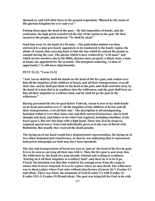 themselves, and with their faces to the ground responded, “Blessed be the name of
His glorious kingdom for ever and ever.”
Putting them upon the head of the goat.—By this imposition of hands, and the
confession, the high priest transferred the sins of the nation to the goat. He then
turned to the people, and declared, “Ye shall be clean.”
Send him away by the hand of a fit man.—The guilt-laden animal was then
entrusted to a man previously appointed, to be conducted to the lonely region, the
abode of Azazel, thus carrying back to him the sins which he enticed the people to
commit during the year. The phrase which is here rendered by “a fit man,” and
which occurs nowhere else in the Bible, denotes more properly a timely man, a man
at hand, one appointed for the occasion. The marginal rendering, “a man of
opportunity,” is still more objectionable.
PETT 21-22, "Verse 21-22
“And Aaron shall lay both his hands on the head of the live goat, and confess over
him all the iniquities of the children of Israel, and all their transgressions, even all
their sins, and he shall put them on the head of the goat, and shall send him away by
the hand of a man that is in readiness into the wilderness, and the goat shall bear on
him all their iniquities to a solitary land, and he shall let go the goat in the
wilderness.”
Having presented the live he-goat before Yahweh, Aaron is now to lay both hands
on its head and confess over it ‘all the iniquities of the children of Israel, and all
their transgressions, even all their sins’. The description is all encompassing.
Included within it were their inner sins and their outward behaviour, sins in both
thought and deed, and failure to do what God required, including rebellions of the
heart (pesa’). But not sins done with a high hand. These last, if to be forgiven,
required special mercy from God individually given as in the case of David with
Bathsheba. But usually they received the death penalty.
The laying on of one hand would have demonstrated representation, the laying on of
two either demonstrated transference, or that he was indicating that it represented
both priest and people (or both may have been intended).
The sins and transgressions of Israel are seen as ‘put on’ the head of the live he-goat.
It is to be seen as carrying all their sins with it. Then the live goat is sent away into
the wilderness by the hand of a man already selected and waiting in readiness,
‘bearing on it all their iniquities to a solitary land’, and there he is to let it go.
Clearly the intention was that this would be far enough away from the camp to
ensure that it never returned. It is to be a place where no men dwell. The wilderness
was to them a place where God rules without interference (Genesis 16:7; Exodus 5:1
and often). There was Sinai, the mountain of God (Exodus 3:1 with Exodus 12;
Exodus 19:2-3; Exodus 19:20 and often). The goat was being left for God to do with
121
 