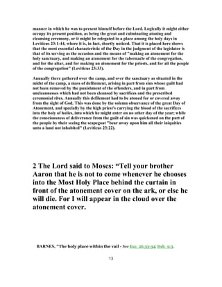 manner in which he was to present himself before the Lord. Logically it might either
occupy its present position, as being the great and culminating atoning and
cleansing ceremony, or it might be relegated to a place among the holy days in
Leviticus 23:1-44, where it is, in fact, shortly noticed. That it is placed here shows
that the most essential characteristic of the Day in the judgment of the legislator is
that of its serving as the occasion and the means of "making an atonement for the
holy sanctuary, and making an atonement for the tabernacle of the congregation,
and for the altar, and for making an atonement for the priests, and for all the people
of the congregation" (Leviticus 23:33).
Annually there gathered over the camp, and over the sanctuary as situated in the
midst of the camp, a mass of defilement, arising in part from sins whose guilt had
not been removed by the punishment of the offenders, and in part from
uncleannesses which had not been cleansed by sacrifices and the prescribed
ceremonial rites. Annually this defilement had to be atoned for or covered away
from the sight of God. This was done by the solemn observance of the great Day of
Atonement, and specially by the high priest's carrying the blood of the sacrifices
into the holy of holies, into which he might enter on no other day of the year; while
the consciousness of deliverance from the guilt of sin was quickened on the part of
the people by their seeing the scapegoat "bear away upon him all their iniquities
unto a land not inhabited" (Leviticus 23:22).
2 The Lord said to Moses: “Tell your brother
Aaron that he is not to come whenever he chooses
into the Most Holy Place behind the curtain in
front of the atonement cover on the ark, or else he
will die. For I will appear in the cloud over the
atonement cover.
BARNES, "The holy place within the vail - See Exo_26:33-34; Heb_9:3.
13
 