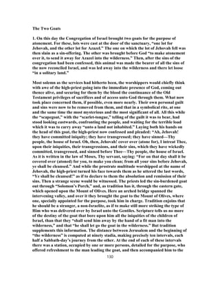 The Two Goats
1. On this day the Congregation of Israel brought two goats for the purpose of
atonement. For these, lots were cast at the door of the sanctuary, “one lot for
Jehovah, and the other lot for Azazel.” The one on which the lot of Jehovah fell was
then slain as a sin-offering. The other was brought before God “to make atonement
over it, to send it away for Azazel into the wilderness.” Then, after the sins of the
congregation had been confessed, this animal was made the bearer of all the sins of
the now reconciled Israel, and was led away into the wilderness and there let loose
“in a solitary land.”
Most solemn as the services had hitherto been, the worshippers would chiefly think
with awe of the high-priest going into the immediate presence of God, coming out
thence alive, and securing for them by the blood the continuance of the Old
Testament privileges of sacrifices and of access unto God through them. What now
took place concerned them, if possible, even more nearly. Their own personal guilt
and sins were now to be removed from them, and that in a symbolical rite, at one
and the same time the most mysterious and the most significant of all. All this while
the “scapegoat,” with the “scarlet-tongue,” telling of the guilt it was to bear, had
stood looking eastwards, confronting the people, and waiting for the terrible load
which it was to carry away “unto a land not inhabited.” Laying both his hands on
the head of this goat, the high-priest now confessed and pleaded: “Ah, Jehovah!
they have committed iniquity; they have transgressed; they have sinned—Thy
people, the house of Israel. Oh, then, Jehovah! cover over (atone for), I intreat Thee,
upon their iniquities, their transgressions, and their sins, which they have wickedly
committed, transgressed, and sinned before Thee—Thy people, the house of Israel.
As it is written in the law of Moses, Thy servant, saying: “For on that day shall it be
covered over (atoned) for you, to make you clean; from all your sins before Jehovah,
ye shall be cleansed.” And while the prostrate multitude worshipped at the name of
Jehovah, the high-priest turned his face towards them as he uttered the last words,
“Ye shall be cleansed!” as if to declare to them the absolution and remission of their
sins. Then a strange scene would be witnessed. The priests led the sin-burdened goat
out through “Solomon’s Porch,” and, as tradition has it, through the eastern gate,
which opened upon the Mount of Olives. Here an arched bridge spanned the
intervening valley, and over it they brought the goat to the Mount of Olives, where
one, specially appointed for the purpose, took him in charge. Tradition enjoins that
he should be a stranger, a non-Israelite, as if to make still more striking the type of
Him who was delivered over by Israel unto the Gentiles. Scripture tells us no more
of the destiny of the goat that bore upon him all the iniquities of the children of
Israel, than that they “shall send him away by the hand of a fit man into the
wilderness,” and that “he shall let go the goat in the wilderness.” But tradition
supplements this information. The distance between Jerusalem and the beginning of
“the wilderness” is computed at ninety stadia, making precisely ten intervals, each
half a Sabbath-day’s journey from the other. At the end of each of these intervals
there was a station, occupied by one or more persons, detailed for the purpose, who
offered refreshment to the man leading the goat, and then accompanied him to the
130
 