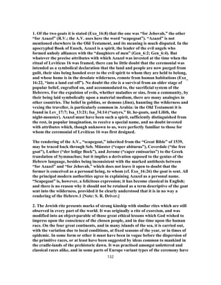 1. Of the two goats it is stated (Exo_16:8) that the one was “for Jehovah,” the other
“for Azazel” (R.V.; the A.V. uses here the word “scapegoat”). “Azazel” is not
mentioned elsewhere in the Old Testament, and its meaning is much disputed. In the
apocryphal Book of Enoch, Azazel is a spirit, the leader of the evil angels who
formed unholy alliances with the “daughters of men” (Gen_6:2; Gen_6:4). But
whatever the precise attributes with which Azazel was invested at the time when the
ritual of Leviticus 16 was framed, there can be little doubt that the ceremonial was
intended as a symbolical declaration that the land and people are now purged from
guilt, their sins being handed over to the evil spirit to whom they are held to belong,
and whose home is in the desolate wilderness, remote from human habitations (Exo_
16:22, “into a land cut off”). No doubt the rite is a survival from an older stage of
popular belief, engrafted on, and accommodated to, the sacrificial system of the
Hebrews. For the expulsion of evils, whether maladies or sins, from a community, by
their being laid symbolically upon a material medium, there are many analogies in
other countries. The belief in goblins, or demons (Jinn), haunting the wilderness and
vexing the traveller, is particularly common in Arabia: in the Old Testament it is
found in Lev_17:7; Isa_13:21; Isa_34:14 (“satyrs,” lit. he-goats, and Lilith, the
night-monster). Azazel must have been such a spirit, sufficiently distinguished from
the rest, in popular imagination, to receive a special name, and no doubt invested
with attributes which, though unknown to us, were perfectly familiar to those for
whom the ceremonial of Leviticus 16 was first designed.
The rendering of the A.V., “scapegoat,” inherited from the “Great Bible” of 1539,
may be traced back through Seb. Münster (“caper abiturus”), Coverdale (“the free
goat”), Luther (“der ledige Bock”), and Jerome (“caper emissarius”) to the Greek
translation of Symmachus; but it implies a derivation opposed to the genius of the
Hebrew language, besides being inconsistent with the marked antithesis between
“for Azazel” and “for Jehovah,” which does not leave it open to doubt that the
former is conceived as a personal being, to whom (cf. Exo_16:26) the goat is sent. All
the principal modern authorities agree in explaining Azazel as a personal name.
“Scapegoat” is, however, a felicitous expression; it has become classical in English;
and there is no reason why it should not be retained as a term descriptive of the goat
sent into the wilderness, provided it be clearly understood that it is in no way a
rendering of the Hebrew.1 [Note: S. R. Driver.]
2. The Jewish rite presents marks of strong kinship with similar rites which are still
observed in every part of the world. It was originally a rite of exorcism, and was
modified into an object-parable of those great ethical lessons which God wished to
impress upon the conscience of the chosen people, and in due time upon the human
race. On the four great continents, and in many islands of the sea, it is carried out,
with the variation due to local conditions, at fixed seasons of the year, or in times of
epidemic. In some form or other it must have been in vogue before the dispersion of
the primitive races, or at least have been suggested by ideas common to mankind in
the cradle-lands of the prehistoric dawn. It was practised amongst unlettered and
classical races alike, and in some parts of Europe variant types of the ceremony have
132
 
