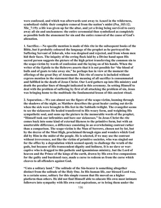 were confessed, and which was afterwards sent away to Azazel in the wilderness,
symbolized visibly their complete removal from the nation’s midst (Psa_103:12;
Mic_7:19): a life was given up for the altar, and yet a living being survived to carry
away all sin and uncleanness: the entire ceremonial thus symbolized as completely
as possible both the atonement for sin and the entire removal of the cause of God’s
alienation.
1. Sacrifice.—No specific mention is made of this rite in the subsequent books of the
Bible, but it probably coloured the language of the prophet as he portrayed the
Suffering Servant of Jehovah, who was despised and rejected, and from whom men
hid their faces. The iniquity of the erring flock laid by a Divine hand upon His
sacred person suggests the picture of the high priest transferring the common sin to
the scape-victim by words of confession and the laying on of his hands. When the
writer of the Epistle to the Hebrews asserts that it is not possible for “the blood of
bulls and of goats to take away sin,” he perhaps has in view at the moment the
offerings of the great Day of Atonement. This rite of course is included without
express mention in the statement that the meaning of all sacrifice is consummated
and fulfilled in the death of Jesus Christ. Our Lord gathers up into His ministry and
death the peculiar lines of thought indicated in this ceremony. In setting Himself to
deal with the problem of suffering by first of all attacking the problem of sin, Jesus
was bringing home to the multitude the fundamental lesson of this ancient ritual.
2. Separation.—We can almost see the figure of the scape-victim, looming through
the shadows of the night, as Matthew describes the great healer casting out devils
when the sick were brought to His feet in the Sabbath twilight. The evangelist seems
to see the sicknesses He healed transferred to His weary form, and weighting His
sympathetic soul, and sums up the picture in the memorable words of the prophet,
“Himself took our infirmities and bare our sicknesses.” In Jesus Christ the rite
comes back into some kind of external likeness to the primitive form, but with an
unutterable difference, a difference consisting in an overwhelming contrast rather
than a comparison. The scape-victim is the Man of Sorrows, chosen not by lot, but
by the decree of the Most High, proclaimed through signs and wonders which God
did by Him in the midst of the people. He is selected, if we may use the contrast
without irreverence, not like the victim of primitive societies, who was singled out
for the office by a degradation which seemed openly to challenge the wrath of the
gods, but because of His transcendent dignity and holiness. It is no slave or war-
captive who is dragged to this pathetic and ignominious ministry, but the Lord of
heaven and the Prince of the kings of the earth, drawn by His own free compassions
for the guilty and burdened race, made a curse to redeem us from the curse which
cleaves to all offenders against God.
“Unto a solitary land.” The solitude of the Sin-bearer is something altogether
distinct from the solitude of the Holy One. In His human life, our blessed Lord was,
in a certain sense, solitary for this simple reason that He moved on a higher
platform than others. He did not find Himself able to educate His own most intimate
followers into sympathy with His own real aspirations, or to bring them under the
136
 