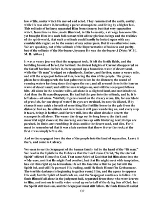 law of life, under which He moved and acted. They remained of the earth, earthy,
while He was above it, breathing a purer atmosphere, and living by a higher law.
This solitude of holiness separated Him from sinners: but that very separation
which, from time to time, made Him lead, in His humanity, a strange lonesome life,
yet brought Him into such full contact with all the glorious beings and the realities
of the spirit-world, that such a solitude could hardly be looked upon with any
considerable regret, or be the source of any actual pain. But it was otherwise now.
We are speaking, not of the solitude of the Representative of holiness and purity,
but of the solitude of the Sin-bearer, because He was the sin-bearer.1 [Note: W. H.
M. H. Aitken.]
It was a weary journey that the scapegoat took. It left the fertile fields, and the
babbling brooks of Israel, far behind: the distant heights of Carmel disappeared on
the far-off horizon; before it, there opened up a boundless waste of desert sand,
while the “fit man” trudged on relentlessly, farther, and farther, many a weary mile,
and still the scapegoat followed him, bearing the sins of the people. The grassy
plains have disappeared; the last palm tree is lost in the distance; the sound of
running waters has long since died upon the ear; and all around there is the barren
waste of desert sand; and still the man trudges on, and still the scapegoat follows
him. All alone in the desolate wilds, all alone in a blighted land, and not inhabited.
And then the fit man disappears. He had led the goat into the solitude, and lo, it is
left alone—all alone. Wistfully it gazes round on the dreary scene. Oh, for one blade
of grass! oh, for one drop of water! Its eyes are strained, its nostrils dilated, if by
chance it may catch a breath of something like fertility borne in the gale from the
distance: but no. In solitude and weariness it still goes wandering on, and every step
it takes, brings it farther, and farther still, into the silent desolate desert: the
scapegoat is all alone. The weary day drags out its long hours: the dark and
mournful night closes in; the morning sun rises up with blistering heat; its lips are
parched, its limbs are trembling: it sinks amidst the desert sand, and dies. For it
must be remembered that it was a late custom that threw it over the rock; at the
first it was simply left to die.
And so the scapegoat bore the sins of the people into the land of separation. Leave it
there, and come to Calvary.
We seem to see the Scapegoat of the human family led by the hand of the “fit man.”
We read in the Epistle to the Hebrews that the Lord Jesus Christ, “by the eternal
Spirit” offered Himself to God. That same Spirit of God that led Him alone into the
wilderness, not that He might find comfort, but that He might meet with temptation,
has led Him right up to Jerusalem. He set His face like a flint to go; but still the
Spirit led, and still He pursued His leading, until He finds Himself in Gethsemane.
The terrible darkness is beginning to gather round Him, and the agony to oppress
His soul; but the Spirit of God leads on, and the Scapegoat continues to follow. He
finds Himself all alone in the judgment hall, separated from those who were dearest
to Him, and not one friendly voice raised up on behalf of the dying Son of God: but
the Spirit still leads on, and the Scapegoat must still follow. He finds Himself nailed
137
 