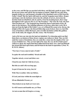 to the cross, and His lips are parched with thirst, and His body quails in agony. Will
He not now pause and call for the ten legions of angels? Might He not raise those
languid, dying eyes, and demand a draught of the sparkling waters of life from His
Father’s hand? But the Spirit still leads on; and the Scapegoat must follow. Deeper
and deeper, into the darkness; down into the solitude of sorrow, down into the
desolate land not inhabited; and, by and by, from the breaking heart, there rings
throughout God’s universe the cry of “the Forsaken,” “My God, My God, why hast
Thou forsaken me?” The Scapegoat has found the land of separation at last, all
alone in the darkness. The isolating influences of sin have done their work. He is
shut out from the light of His Father’s eye, or to Himself He seems to be: the joy, the
delight of His Life is gone: the blessed fellowship seems broken: there is a horrible
sense of loneliness within His heart, and a terrible desolation within His guiltless
soul. So He sinks, He staggers, He dies: Jesus, “the Forsaken.”
And so He bore our sins into the land not inhabited. No witnessing spirit can find
them there; no denizen of those dreary regions can rediscover them. They are left
amid the wastes of desolation; they are sunk like a stone into the depths of the vast
ocean of infinite love. They are lost sight of by man; the very devils of hell cannot
rediscover them; the angels find them obliterated from their view, and God Himself
has turned His back upon them, and left them in the land of separation.1 [Note: W.
H. M. H. Aitken.]
“Now have I won a marvel and a Truth;”
So spake the soul and trembled, “dread and ruth
Together mixed, a sweet and bitter core
Closed in one rind; for I did sin of yore,
But this (so said I oft) was long ago;
So put it from me far away, but, lo!
With Thee is neither After nor Before,
O Lord, and clear within the noon-light set
Of one illimitable Present, yet
Thou lookest on my fault as it were now.
So will I mourn and humble me; yet Thou
Art not as man that oft forgives a wrong
138
 