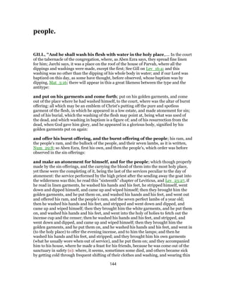 people.
GILL, "And he shall wash his flesh with water in the holy place,.... In the court
of the tabernacle of the congregation, where, as Aben Ezra says, they spread fine linen
for him; Jarchi says, it was a place on the roof of the house of Parvah, where all the
dippings and washings were made, except the first; See Gill on Lev_16:4; and this
washing was no other than the dipping of his whole body in water; and if our Lord was
baptized on this day, as some have thought, before observed, whose baptism was by
dipping, Mat_3:16; there will appear in this a great likeness between the type and the
antitype:
and put on his garments and come forth; put on his golden garments, and come
out of the place where he had washed himself, to the court, where was the altar of burnt
offering: all which may be an emblem of Christ's putting off the pure and spotless
garment of the flesh, in which he appeared in a low estate, and made atonement for sin;
and of his burial, which the washing of the flesh may point at, being what was used of
the dead, and which washing in baptism is a figure of; and of his resurrection from the
dead, when God gave him glory, and he appeared in a glorious body, signified by his
golden garments put on again:
and offer his burnt offering, and the burnt offering of the people; his ram, and
the people's ram, and the bullock of the people, and their seven lambs, as it is written,
Num_29:8; so Aben Ezra, first his own, and then the people's, which order was before
observed in the sin offerings:
and make an atonement for himself, and for the people; which though properly
made by the sin offerings, and the carrying the blood of them into the most holy place,
yet these were the completing of it, being the last of the services peculiar to the day of
atonement: the service performed by the high priest after the sending away the goat into
the wilderness was this; he read this "sixteenth" chapter of Leviticus, and Lev_23:27, if
he read in linen garments, he washed his hands and his feet, he stripped himself, went
down and dipped himself, and came up and wiped himself; then they brought him the
golden garments, and he put them on, and washed his hands and his feet, and went out
and offered his ram, and the people's ram, and the seven perfect lambs of a year old;
then he washed his hands and his feet, and stripped and went down and dipped, and
came up and wiped himself; then they brought him the white garments, and he put them
on, and washed his hands and his feet, and went into the holy of holies to fetch out the
incense cup and the censer; then he washed his hands and his feet, and stripped, and
went down and dipped, and came up and wiped himself; then they brought him the
golden garments, and he put them on, and he washed his hands and his feet, and went in
(to the holy place) to offer the evening incense, and to him the lamps; and then he
washed his hands and his feet, and stripped; and they brought him his own garments
(what he usually wore when out of service), and he put them on; and they accompanied
him to his house, where he made a feast for his friends, because he was come out of the
sanctuary in safety (o): where, it seems, sometimes some died, and others became sick
by getting cold through frequent shifting of their clothes and washing, and wearing thin
144
 