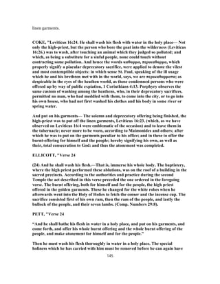 linen garments.
COKE, "Leviticus 16:24. He shall wash his flesh with water in the holy place— Not
only the high-priest, but the person who bore the goat into the wilderness (Leviticus
16:26.) was to wash, after touching an animal which they judged so polluted; and
which, as being a substitute for a sinful people, none could touch without
contracting some pollution. And hence the words καθαρμα, περικαθαρμα, which
properly signify a piacular deprecatory sacrifice, were applied to denote the vilest
and most contemptible objects: in which sense St. Paul, speaking of the ill usage
which he and his brethren met with in the world, says, we are περικαθαρματα; as
despicable in the eyes of the heathen world, as those condemned persons who were
offered up by way of public expiation, 1 Corinthians 4:13. Porphyry observes the
same custom of washing among the heathens, who, in their deprecatory sacrifices,
permitted no man, who had meddled with them, to come into the city, or to go into
his own house, who had not first washed his clothes and his body in some river or
spring water.
And put on his garments— The solemn and deprecatory offering being finished, the
high-priest was to put off the linen garments, Leviticus 16:23. (which, as we have
observed on Leviticus 16:4 were emblematic of the occasion) and to leave them in
the tabernacle; never more to be worn, according to Maimonides and others; after
which he was to put on the garments peculiar to his office; and in these to offer the
burnt-offering for himself and the people; hereby signifying his own, as well as
their, total consecration to God: and thus the atonement was completed.
ELLICOTT, "Verse 24
(24) And he shall wash his flesh.—That is, immerse his whole body. The baptistery,
where the high priest performed these ablutions, was on the roof of a building in the
sacred precincts. According to the authorities and practice during the second
Temple the act described in this verse preceded the one ordered in the foregoing
verse. The burnt offering, both for himself and for the people, the high priest
offered in the golden garments. These he changed for the white robes when he
afterwards went into the Holy of Holies to fetch the censer and the incense cup. The
sacrifice consisted first of his own ram, then the ram of the people, and lastly the
bullock of the people, and their seven lambs. (Comp. Numbers 29:8).
PETT, "Verse 24
“And he shall bathe his flesh in water in a holy place, and put on his garments, and
come forth, and offer his whole burnt offering and the whole burnt offering of the
people, and make atonement for himself and for the people.”
Then he must wash his flesh thoroughly in water in a holy place. The special
holiness which he has carried with him must be removed before he can again have
145
 