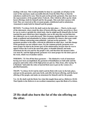 dealings with men. This would probably be done in a specially set off place in the
court of the sanctuary made accessible directly from the Holy Place so that his
nakedness could not be seen. Then he puts on his priestly garments. One more he is
the representative of the people before Yahweh. After which he offers up the whole
burnt offerings, both for himself and for the people. This seals their oneness with
God. They are renewed as His covenant people, rededicated and in submission.
Atonement is made both for himself and the people.
BENSON, "Leviticus 16:24. He shall wash in the holy place — That is, in the court
of the tabernacle, where stood the altar of burnt-offering, and the sacred laver. Here
he was to wash or sprinkle his whole body, that he might purify himself after he had
touched the goat which bare their iniquities, just as the man that carried him into
the wilderness was to wash afterward. This ceremony signified that the creature was
made so polluted and abominable by being a substitute for sinners, that none could
touch it without contracting some pollution. And put on his garments — The
garments peculiar to his office, wherein he officiated on other days. And this change
of his garments was not without cause. For the common priestly garments were
more proper for him in the former part of his ministration, because then he was to
appear before the Lord in the most holy place, to humble himself, and make
atonement for his own and for the people’s sins, and therefore his meanest attire
was most fit. And the high-priestly garments were most proper for the latter part of
his work, which was of another nature.
WHEDON, "23. Put off the linen garments — The distinctive work of atonement
having now been accomplished, the garments of humiliation are laid aside and the
gorgeous and costly robes of the high priest are put on. Thus Jesus, after saying “It
is finished,” laid aside the robes of mortal flesh soon to put on the vesture of a
glorified humanity.
TRAPP, "Leviticus 16:24 And he shall wash his flesh with water in the holy place,
and put on his garments, and come forth, and offer his burnt offering, and the burnt
offering of the people, and make an atonement for himself, and for the people.
Ver. 24. He shall wash his flesh.] See what this taught them and us. [Hebrews 10:22]
That Epistle to the Hebrews is an excellent commentary upon this Book of Leviticus.
25 He shall also burn the fat of the sin offering on
the altar.
146
 