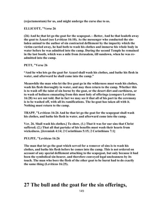 (rejectamentum) for us, and might undergo the curse due to us.
ELLICOTT, "Verse 26
(26) And he that let go the goat for the scapegoat.—Better, And he that leadeth away
the goat to Âzazel (see Leviticus 16:10). As the messenger who conducted the sin-
laden animal to the author of sin contracted defilement by the impurity which the
victim carried away, he had both to wash his clothes and immerse his whole body in
water before he was admitted into the camp. During the second Temple he remained
in the last booth, which was a mile from Jerusalem, till sundown, when he was re-
admitted into the camp.
PETT, "Verse 26
“And he who lets go the goat for Azazel shall wash his clothes, and bathe his flesh in
water, and afterward he shall come into the camp.”
Meanwhile the man who let the live goat go in the wilderness must wash his clothes,
wash his flesh thoroughly in water, and may then return to the camp. Whether this
is to wash off the taint of sin borne by the goat, or the desert dirt and earthiness, or
to wash of holiness emanating from this most holy of offerings (compare Leviticus
16:28) we are not told. But in fact we may see it that all of his part in the ceremony
is to be washed off, with all its ramifications. The he-goat has taken all with it.
Nothing must return to the camp.
TRAPP, "Leviticus 16:26 And he that let go the goat for the scapegoat shall wash
his clothes, and bathe his flesh in water, and afterward come into the camp.
Ver. 26. Shall wash his clothes.] To show, (1.) That it was for our sins that Christ
suffered; (2.) That all that partake of his benefits must wash their hearts from
wickedness. [Jeremiah 4:14; 2 Corinthians 5:15; 2 Corinthians 7:1]
PULPIT, "Leviticus 16:26
The man that let go the goat which served for a remover of sins is to wash his
clothes, and bathe his flesh before he comes into the camp. This is not ordered on
account of any special defilement attaching to the scapegoat, but only because it had
been the symbolical sin-bearer, and therefore conveyed legal uncleanness by its
touch. The man who bore the flesh of the ether goat to be burnt had to do exactly
the same thing (Leviticus 16:25).
27 The bull and the goat for the sin offerings,
149
 