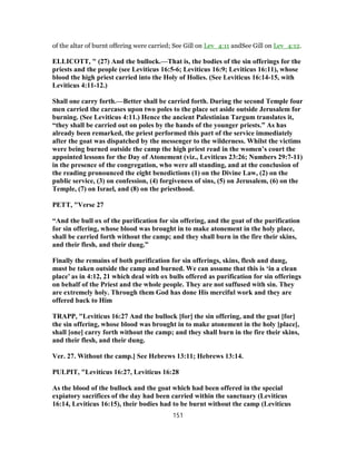 of the altar of burnt offering were carried; See Gill on Lev_4:11 andSee Gill on Lev_4:12.
ELLICOTT, " (27) And the bullock.—That is, the bodies of the sin offerings for the
priests and the people (see Leviticus 16:5-6; Leviticus 16:9; Leviticus 16:11), whose
blood the high priest carried into the Holy of Holies. (See Leviticus 16:14-15, with
Leviticus 4:11-12.)
Shall one carry forth.—Better shall be carried forth. During the second Temple four
men carried the carcases upon two poles to the place set aside outside Jerusalem for
burning. (See Leviticus 4:11.) Hence the ancient Palestinian Targum translates it,
“they shall be carried out on poles by the hands of the younger priests.” As has
already been remarked, the priest performed this part of the service immediately
after the goat was dispatched by the messenger to the wilderness. Whilst the victims
were being burned outside the camp the high priest read in the women’s court the
appointed lessons for the Day of Atonement (viz., Leviticus 23:26; Numbers 29:7-11)
in the presence of the congregation, who were all standing, and at the conclusion of
the reading pronounced the eight benedictions (1) on the Divine Law, (2) on the
public service, (3) on confession, (4) forgiveness of sins, (5) on Jerusalem, (6) on the
Temple, (7) on Israel, and (8) on the priesthood.
PETT, "Verse 27
“And the bull ox of the purification for sin offering, and the goat of the purification
for sin offering, whose blood was brought in to make atonement in the holy place,
shall be carried forth without the camp; and they shall burn in the fire their skins,
and their flesh, and their dung.”
Finally the remains of both purification for sin offerings, skins, flesh and dung,
must be taken outside the camp and burned. We can assume that this is ‘in a clean
place’ as in 4:12, 21 which deal with ox bulls offered as purification for sin offerings
on behalf of the Priest and the whole people. They are not suffused with sin. They
are extremely holy. Through them God has done His merciful work and they are
offered back to Him
TRAPP, "Leviticus 16:27 And the bullock [for] the sin offering, and the goat [for]
the sin offering, whose blood was brought in to make atonement in the holy [place],
shall [one] carry forth without the camp; and they shall burn in the fire their skins,
and their flesh, and their dung.
Ver. 27. Without the camp.] See Hebrews 13:11; Hebrews 13:14.
PULPIT, "Leviticus 16:27, Leviticus 16:28
As the blood of the bullock and the goat which had been offered in the special
expiatory sacrifices of the day had been carried within the sanctuary (Leviticus
16:14, Leviticus 16:15), their bodies had to be burnt without the camp (Leviticus
151
 