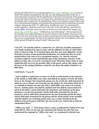 fasting and sabbatical rest are enjoined again in Lev_23:27. and Num_29:7, on pain of
death. The fasting commanded for this day, the only fasting prescribed in the law, is
most intimately connected with the signification of the feast of atonement. If the general
atonement made on this day was not to pass into a dead formal service, the people must
necessarily enter in spirit into the signification of the act of expiation, prepare their souls
for it with penitential feelings, and manifest this penitential state by abstinence from the
ordinary enjoyments of life. To “afflict (bow, humble) the soul,” by restraining the
earthly appetites, which have their seat in the soul, is the early Mosaic expression for
fasting (‫.)צוּם‬ The latter word came first of all into use in the time of the Judges (Jdg_
20:26; 1Sa_7:6; cf. Psa_35:13 : “I afflicted my soul with fasting”). “By bowing his soul
the Israelite was to place himself in an inward relation to the sacrifice, whose soul was
given for his soul; and by this state of mind, answering to the outward proceedings of the
day, he was to appropriate the fruit of it to himself, namely, the reconciliation of his soul,
which passed through the animal's death” (Baumgarten).
CALVIN, "29.And this shall be a statute for ever. This day of public atonement is
now finally mentioned in express terms, and the affliction of souls, of which fuller
notice is taken in chap. 23, is touched upon, that they may more diligently exercise
themselves in more serious penitential meditations, nor doubt that they are truly
purged before God; and yet in a sacramental manner, viz., that the external
ceremony might be a most unmistakable sign of that atonement, whereby, in the
fullness of time, they were to be reconciled to God. Wherefore Moses states at some
length that this was to be the peculiar office of the priest; and by this eulogy exalts
the grace of the coming Mediator, so that He may direct the minds of believers to
Him alone.
COFFMAN, "Verse 29
"And it shall be a statute forever unto you: in the seventh month, on the tenth day
of the month, ye shall afflict your souls, and shall do no manner of work, the home-
born, or the stranger that sojourneth among you: for on this day shall atonement be
made for you, to cleanse you; from all your sins shall ye be clean before Jehovah. It
is a sabbath of solemn rest unto you, and ye shall afflict your souls; it is a statute
forever. And the priest, who shall be anointed and who shall be consecrated to be
priest in his father's stead, shall make the atonement, and shall put on the linen
garments, even the holy garments: and he shall make atonement for the holy
sanctuary; and he shall make atonement for the tent of meeting and for the altar;
and he shall make atonement for the priests and for all the people of the assembly.
And this shall be an everlasting statute unto you, to make atonement for the
children of Israel because of all their sins once in the year. And he did as Jehovah
commanded Moses."
"Afflict your souls ..." "This means observe a fast, as indicated by Psalms 35:13 and
Isaiah 58:3,5. This was the only fast enjoined in the Mosaic law.[26] The Jews
understood the command to "afflict your souls" as a command to abstain from
159
 
