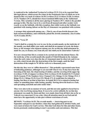 is rendered in the Authorised Version in Leviticus 23:31. It is to be regretted that
this legal phrase, which occurs five times in the Pentateuch, four of which are to be
found in this very book (Leviticus 16:29; Leviticus 23:3; Leviticus 23:28; Leviticus
23:31; Numbers 29:7), should have been translated differently in the Authorised
Version. This variation is all the more glaring in Numbers 29:7, which is the parallel
passage to this. The day was to be a rest from all manual and other secular work
exactly as on the Sabbath, with this exception, that whilst work on the Sabbath was
punished with stoning, labour on the Day of Atonement was punished with excision.
A stranger that sojourneth among you.—That is, one of non-Jewish descent who
had renounced idolatry, and-voluntarily joined the Jewish community. (See Exodus
12:19; Exodus 20:10.)
PETT, "Verse 29
“And it shall be a statute for ever to you. In the seventh month, on the tenth day of
the month, you shall afflict your souls, and shall do no manner of work, the home-
born, or the stranger who sojourns among you, for on this day shall atonement be
made for you, to cleanse you; from all your sins shall you be clean before Yahweh.”
It is now stressed that this is a statute to be carried out into the distant future. On
the tenth day of the seventh month (the month of Tishri/Ethanim in the Autumn
when the early rains were due) the day of Atonement must be observed, and it was
so, with a short break after the destruction of the first temple, until the final
destruction of the temple in 70 AD for well over a thousand years.
On this day they were to ‘afflict themselves’. This probably represented some form
of indicating penitence, although we are not told what it was. It may have been the
loosening of the hair, the ritual tearing of clothes, and the covering of the upper lip
(Leviticus 13:45). (Compare Leviticus 10:6; Leviticus 21:10; Ezekiel 24:17; Ezekiel
24:22; Genesis 37:34; Numbers 14:6; 2 Samuel 1:11; 2 Kings 11:14; 2 Kings 19:1; 2
Kings 22:11; 2 Kings 22:19; Ezra 9:5; Micah 3:7). It would later be related to
fasting, but there is no hint of that here. In Isaiah 58:3-5 it is related to fasting but
rather as something done while fasting, possibly ‘bowing down his head as a rush,
and spreading sackcloth and ashes under him’.
They were also to do no manner of work, and this not only applied to Israel but to
anyone who was living among them. It was to be a strict sabbath, for on that day
atonement was made for them and they were made clean from all their sins as far as
Yahweh was concerned. It was a day when all attention must be on God and all
must have the opportunity to take part without restrictions of work.
BENSON, "Leviticus 16:29. The seventh month — Answering part to our
September and part to our October; when they had gathered in all their fruits, and
were most at leisure for God’s service. This time God chose for this and other feasts,
herein graciously condescending to men’s necessities and conveniences. This fast
162
 