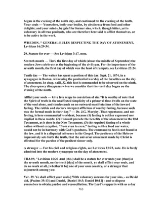 began in the evening of the ninth day, and continued till the evening of the tenth.
Your souls — Yourselves, both your bodies, by abstinence from food and other
delights; and your minds, by grief for former sins, which, though bitter, yet is
voluntary in all true penitents, who are therefore here said to afflict themselves, or
to be active in the work.
WHEDON, " GENERAL RULES RESPECTING THE DAY OF ATONEMENT,
Leviticus 16:29-34.
29. Statute for ever — See Leviticus 3:17, note.
Seventh month — Tisri, the first day of which (about the middle of September) the
modern Jews celebrate as the beginning of the civil year. For the importance of the
seventh month, the first day of which was the feast of trumpets, see Leviticus 23:24.
Tenth day — The writer has spent a portion of this day, Sept. 21, 1874, in a
synagogue in Boston, witnessing the penitential worship of the Israelites on the day
of atonement. In chap. xxiii, 32, this fast is commanded to be observed on the ninth.
The discrepancy disappears when we consider that the tenth day began on the
evening of the ninth.
Afflict your souls — Give free scope to conviction of sin. “It is worthy of note that
the Spirit of truth in the unaffected simplicity of a primeval time dwells on the state
of the soul alone, and condescends on no outward manifestations of the inward
feeling. The rabbis and doctors interpret affliction of soul by fasting, because such
was the formal mode in their day.” — Dr. J.G. Murphy. That repentance, and not
fasting, is here commanded is evident, because (1) fasting is neither expressed nor
implied in these words; (2) it should precede the benefits of the atonement in the Old
Testament, as it does in the New Testament; (3) the required fasting of a whole
nation without exception, “from even to even,” tasting neither food nor water,
would not be in harmony with God’s goodness. The command to fast is not found in
the law, and it is a disputed inference in the Gospel. The penitence of the Hebrew
impressively sets forth the truth, that the universal atonement made by Christ is
effectual for the pardon of the penitent sinner only.
A stranger — For his civil and religious rights, see Leviticus 23:22, note. He is freely
admitted into the modern synagogue on the day of atonement.
TRAPP, "Leviticus 16:29 And [this] shall be a statute for ever unto you: [that] in
the seventh month, on the tenth [day] of the month, ye shall afflict your souls, and
do no work at all, [whether it be] one of your own country, or a stranger that
sojourneth among you:
Ver. 29. Ye shall afflict your souls.] With voluntary sorrows for your sins, - as David
did, [Psalms 35:13] and Daniel, [Daniel 10:3; Daniel 10:12] - and so dispose
yourselves to obtain pardon and reconciliation. The Lord’s supper is with us a day
163
 
