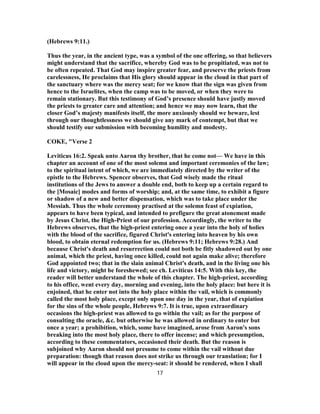 (Hebrews 9:11.)
Thus the year, in the ancient type, was a symbol of the one offering, so that believers
might understand that the sacrifice, whereby God was to be propitiated, was not to
be often repeated. That God may inspire greater fear, and preserve the priests from
carelessness, He proclaims that His glory should appear in the cloud in that part of
the sanctuary where was the mercy seat; for we know that the sign was given from
hence to the Israelites, when the camp was to be moved, or when they were to
remain stationary. But this testimony of God’s presence should have justly moved
the priests to greater care and attention; and hence we may now learn, that the
closer God’s majesty manifests itself, the more anxiously should we beware, lest
through our thoughtlessness we should give any mark of contempt, but that we
should testify our submission with becoming humility and modesty.
COKE, "Verse 2
Leviticus 16:2. Speak unto Aaron thy brother, that he come not— We have in this
chapter an account of one of the most solemn and important ceremonies of the law;
to the spiritual intent of which, we are immediately directed by the writer of the
epistle to the Hebrews. Spencer observes, that God wisely made the ritual
institutions of the Jews to answer a double end, both to keep up a certain regard to
the [Mosaic] modes and forms of worship; and, at the same time, to exhibit a figure
or shadow of a new and better dispensation, which was to take place under the
Messiah. Thus the whole ceremony practised at the solemn feast of expiation,
appears to have been typical, and intended to prefigure the great atonement made
by Jesus Christ, the High-Priest of our profession. Accordingly, the writer to the
Hebrews observes, that the high-priest entering once a year into the holy of holies
with the blood of the sacrifice, figured Christ's entering into heaven by his own
blood, to obtain eternal redemption for us. (Hebrews 9:11; Hebrews 9:28.) And
because Christ's death and resurrection could not both be fitly shadowed out by one
animal, which the priest, having once killed, could not again make alive; therefore
God appointed two; that in the slain animal Christ's death, and in the living one his
life and victory, might be foreshewed; see ch. Leviticus 14:5. With this key, the
reader will better understand the whole of this chapter. The high-priest, according
to his office, went every day, morning and evening, into the holy place: but here it is
enjoined, that he enter not into the holy place within the vail, which is commonly
called the most holy place, except only upon one day in the year, that of expiation
for the sins of the whole people, Hebrews 9:7. It is true, upon extraordinary
occasions the high-priest was allowed to go within the vail; as for the purpose of
consulting the oracle, &c. but otherwise he was allowed in ordinary to enter but
once a year; a prohibition, which, some have imagined, arose from Aaron's sons
breaking into the most holy place, there to offer incense; and which presumption,
according to these commentators, occasioned their death. But the reason is
subjoined why Aaron should not presume to come within the vail without due
preparation: though that reason does not strike us through our translation; for I
will appear in the cloud upon the mercy-seat: it should be rendered, when I shall
17
 