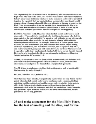 The responsibility for the maintenance of this ritual lay with each descendant of the
High Priest who took on his office. The one who was anointed and consecrated in his
father’s place would be the one who had to make atonement and would be permitted
to put on the especially holy garments, the linen garments. But sometimes it would
require a deputy, because of possible illness or infirmity, or because in some way the
High Priest became unclean in such a way that there was not time for him to be
made clean. For the laws of uncleanness applied to him as much as to all. By the
time of Jesus elaborate precautions were taken to prevent this happening.
BENSON, "Leviticus 16:32. The priest whom he shall anoint, and whom he shall
consecrate — This ought to be translated, who shall be anointed, and who shall be
consecrated, as the Vulgate hath it. For an active verb without a person is frequently
in Scripture to be taken passively; the well observing whereof will tend to the
removing of many difficulties. For example; those words of Isaiah, quoted John
12:39-40, He hath blinded their eyes, and hardened their hearts, import merely,
Their eyes were blinded, and their hearts hardened, as it is expressed Acts 28:27,
and Matthew 13:14-15, compared with Isaiah 6:9. So, he hardened Pharaoh’s heart,
is equivalent to, his heart was hardened, Exodus 7:22. So, he moved David, 2 Samuel
24:1, ought to be translated, David was moved, namely, by his own evil heart, or
Satan’s instigation, 1 Chronicles 21:1.
TRAPP, "Leviticus 16:32 And the priest, whom he shall anoint, and whom he shall
consecrate to minister in the priest’s office in his father’s stead, shall make the
atonement, and shall put on the linen clothes, [even] the holy garments:
Ver. 32. Whom he shall consecrate,] i.e., God: or the present high priest, the chief
God on earth. See on Leviticus 6:2.
PULPIT, "Leviticus 16:32, Leviticus 16:33
That there may be no mistake, it is specifically enjoined that not only Aaron, but the
priest, whom he shall anoint, and whom he shall consecrate—meaning, the high
priest that shall be anointed, and shall be consecrated—to minister in the priest's
office in his father's stead—that is, to succeed from time to time to the high
priesthood—shall make the atonement, and shall put on the linen clothes, even the
holy garments. Again it may be noticed that the white robes are termed, not the
penitential, but the holy, garments.
33 and make atonement for the Most Holy Place,
for the tent of meeting and the altar, and for the
174
 