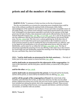 priests and all the members of the community.
BARNES 33-34, "A summary of what was done on the day of atonement.
The day was intended as an occasion for expressing more completely than could be
done in the ordinary sacrifices the spiritual truth of atonement, with a fuller
acknowledgment of the sinfulness and weakness of man and of the corruptible nature of
all earthly things, even of those most solemnly consecrated and devoted to the service of
God. It belonged to its observances especially to set forth, by the entrance of the high
priest into the holy of holies, that atonement could only he effected before the throne of
Yahweh Himself (compare Mat_9:6; Mar_2:7-10; Heb_4:16, etc.); and, by the goat sent
into the wilderness, that the sins atoned for were not only forgiven, but carried wholly
away. See Lev_16:22 note. The rites were a solemn gathering up of all other rites of
atonement, so as to make them point more expressively to the revelation to come of
God’s gracious purpose to man in sending His Son to be delivered for our offences, and
to rise again for our justification; to be our great high priest forever after the order of
Melchisedec, and to enter for us within the veil Rom_4:25; Heb_6:20. The Day of
Atonement expanded the meaning of every sin-offering, in the same way as the services
for Good Friday and Ash Wednesday expand the meaning of our litany days throughout
the year, and Easter Day, that of our Sundays.
GILL, "And he shall make an atonement for the holy sanctuary,.... The holy of
holies, just in the same manner as Aaron had done, Lev_16:16,
and he shall make an atonement for the tabernacle of the congregation; the
court of the tabernacle, and the holy place, and all in them, as Aaron did, in the places
referred
and for the altar; see Lev_16:18,
and he shall make an atonement for the priests; for himself and for his family,
and for all the priests, as Aaron did by his bullock of the sin offering, Lev_16:6,
and for all the people of the congregation of Israel; the whole body of the
Israelites, and with them the Levites, as Aben Ezra observes, for they are not called
priests; indeed every priest was a Levite, but not every Levite a priest; wherefore these
were included not among the priests, but in the congregation of Israel. These several
atonements, according to Ben Gersom, were separate and distinct, and did not hinder
one another, or interfere with one another.
PETT, "Verse 33
175
 