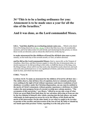 34 “This is to be a lasting ordinance for you:
Atonement is to be made once a year for all the
sins of the Israelites.”
And it was done, as the Lord commanded Moses.
GILL, "And this shall be an everlasting statute unto you,.... Which is the third
time of its being observed, see Lev_16:29, to show that this was a law of considerable
moment, and to be taken notice of, and strictly and closely kept by the priests, to whom
these words are directed, and on whom the chief service of the day lay:
to make atonement for the children of Israel for all their sins once a year;
namely, on the tenth day of the seventh month, or Tisri, as before directed:
and he did as the Lord commanded Moses; that is, Aaron did, as the Targum of
Jonathan, Aben Ezra, and Ben Gersom supply it; when the day of atonement came, as
Jarchi expresses it, he did according to this order, to fulfil the decree of the king, even
the King of kings; whose will it was that such a day should be yearly observed, and such
and such rules performed in it; so very significant of Christ, and of the atonement to be
made by him, and which has been made.
COKE, "Verse 34
Leviticus 16:34. To make an atonement for the children of Israel for all their sins—
The rabbis observe, that all these rites of expiation, however solemnly performed,
were nothing in the sight of God without repentance and sincere resolutions of new
obedience: so neither, under the Christian dispensation, can any man be entitled to
the merits of Christ's atonement, without genuine repentance; a deficiency in which
renders the most pompous forms of external worship mere solemn mockery. "The
ceremonies of this sacred day," says Henry, "afford us on one side a type of what
Christ our great High-Priest hath done for our salvation, delivering us from our sins
by the free oblation of himself; after which, entering into the holy places, not made
with hands, he hath opened an access for us by the efficacy of his death and the
merits of his intercession. On the other hand, we see what we ought to do, in order
to partake of the sacrifice and intercession of the Son of God. By faith we should lay
our hands upon that precious Victim, regarding it as the only price of our
181
 