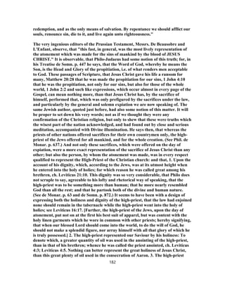 redemption, and as the only means of salvation. By repentance we should afflict our
souls, renounce sin, die to it, and live again unto righteousness."
The very ingenious editors of the Prussian Testament, Messrs. De Beausobre and
L'Enfant, observe, that "this fast, in general, was the most lively representation of
the atonement which was made for the sins of mankind by the blood of JESUS
CHRIST." It is observable, that Philo-Judaeus had some notion of this truth; for, in
his Treatise de Somn. p. 447 he says, that the Word of God, whereby he means the
Son, is the Head and Glory of the propitiation, i.e. of what renders men acceptable
to God. These passages of Scripture, that Jesus Christ gave his life a ransom for
many, Matthew 20:28 that he was made the propitiation for our sins, 1 John 4:10
that he was the propitiation, not only for our sins, but also for those of the whole
world, 1 John 2:2 and such like expressions, which occur almost in every page of the
Gospel, can mean nothing more, than that Jesus Christ has, by the sacrifice of
himself, performed that, which was only prefigured by the sacrifices under the law,
and particularly by the general and solemn expiation we are now speaking of. The
same Jewish author, quoted just before, had also some notion of this matter. It will
be proper to set down his very words; not as if we thought they were any
confirmation of the Christian religion, but only to shew that these were truths which
the wisest part of the nation acknowledged, and had found out by close and serious
meditation, accompanied with Divine illumination. He says then, that whereas the
priests of other nations offered sacrifices for their own countrymen only, the high-
priest of the Jews offered for all mankind, and for the whole creation. (See Phil. de
Monar. p. 637.) And not only these sacrifices, which were offered on the day of
expiation, were a more exact representation of the sacrifice of Jesus Christ than any
other; but also the person, by whom the atonement was made, was in every respect
qualified to represent the High-Priest of the Christian church: and that, 1. Upon the
account of his dignity, which, according to the Jews, was at its utmost height when
he entered into the holy of holies; for which reason he was called great among his
brethren, ch. Leviticus 21:10. This dignity was so very considerable, that Philo does
not scruple to say, agreeable to his lofty and rhetorical way of speaking, that the
high-priest was to be something more than human; that he more nearly resembled
God than all the rest; and that he partook both of the divine and human nature.
(See de Monar. p. 63 and de Somn. p. 872.) It seems to have been with a design of
expressing both the holiness and dignity of the high-priest, that the law had enjoined
none should remain in the tabernacle while the high-priest went into the holy of
holies; see Leviticus 16:17. [Further, the high-priest of the Jews, upon the day of
atonement, put not on at the first his best suit of apparel, but was content with the
holy linen garments which he wore in common with other priests; hereby signifying,
that when our blessed Lord should come into the world, to do the will of God, he
should not make a splendid figure, nor array himself with all that glory of which he
is truly possessed.] 2. The high-priest represented our Saviour by his holiness: To
denote which, a greater quantity of oil was used in the anointing of the high-priest,
than in that of his brethren; whence he was called the priest anointed, ch. Leviticus
4:3; Leviticus 4:5. Nothing can better represent the great holiness of Jesus Christ,
than this great plenty of oil used in the consecration of Aaron. 3. The high-priest
182
 