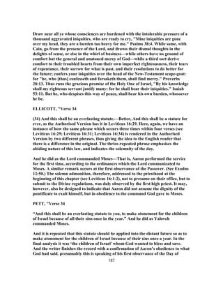 Draw near all ye whose consciences are burdened with the intolerable pressure of a
thousand aggravated iniquities, who are ready to cry, "Mine iniquities are gone
over my head, they are a burden too heavy for me." Psalms 38:4. While some, with
Cain, go from the presence of the Lord, and drown their dismal thoughts in the
delights of sense, or else in the whirl of business—while others have no ground of
comfort but the general and unatoned mercy of God—while a third sort derive
comfort to their troubled hearts from their own imperfect righteousness, their tears
of repentance, their sorrow for what is past, and their resolutions to do better for
the future; confers your iniquities over the head of the New-Testament scape-goat:
for "he, who [thus] confesseth and forsaketh them, shall find mercy." Proverbs
28:13. Thus runs the gracious promise of the Holy One of Israel, "By his knowledge
shall my righteous servant justify many: for he shall bear their iniquities." Isaiah
53:11. But he, who despises this way of peace, shall bear his own burden, whosoever
he be.
ELLICOTT, "Verse 34
(34) And this shall be an everlasting statute.—Better, And this shall be a statute for
ever, as the Authorised Version has it in Leviticus 16:29. Here, again, we have an
instance of how the same phrase which occurs three times within four verses (see
Leviticus 16:29; Leviticus 16:31; Leviticus 16:34) is rendered in the Authorised
Version by two different phrases, thus giving the idea to the English reader that
there is a difference in the original. The thrice-repeated phrase emphasises the
abiding nature of this law, and indicates the solemnity of the day.
And he did as the Lord commanded Moses—That is, Aaron performed the service
for the first time, according to the ordinances which the Lord communicated to
Moses. A similar remark occurs at the first observance of the Passover. (See Exodus
12:50.) The solemn admonition, therefore, addressed to the priesthood at the
beginning of this chapter (see Leviticus 16:1-2), not to presume on their office, but to
submit to the Divine regulations, was duly observed by the first high priest. It may,
however, also be designed to indicate that Aaron did not assume the dignity of the
pontificate to exalt himself, but in obedience to the command God gave to Moses.
PETT, "Verse 34
“And this shall be an everlasting statute to you, to make atonement for the children
of Israel because of all their sins once in the year.” And he did as Yahweh
commanded Moses.
And it is repeated that this statute should be applied into the distant future so as to
make atonement for the children of Israel because of their sins once a year. In the
final analysis it was ‘the children of Israel’ whom God wanted to bless and save.
And the writer finishes the record with a confirmation of Aaron’s obedience to what
God had said. presumably this is speaking of his first observance of the Day of
187
 