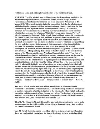 rest for our souls, and all the glorious liberties of the children of God.
WHEDON, " 34. For all their sins — Though this day is appointed by God as the
day for the forgiveness of sins, no such end can be reached except by true
repentance and the firm determination not to sin any more. As is stated in Tr.
Yoma, 85 b: “He who yieldeth to sin in the supposition that the day of atonement
will bring him forgiveness, will find no forgiveness on this day. And only the sins
committed by man against God can be atoned for on this day; as to the sins,
however, between man and man, this day is powerless to remove them until the
offender has appeased the offended.” Since there were many sins and “errors”
(Greek, ignorances, Hebrews 9:7) for which there had been no specific expiation in
the Levitical code, and many which had been neglected, there was need of one
general expiation once each year. See Leviticus 16:9, note. “If the law were not
spiritual, atonement would not be so absolutely necessary. That any one could keep
the law, and thereby merit the favour of God, never entered the thought of the
lawgiver. Its immediate purpose was only to excite a sense of the need of
redemption. In this view, the law was only παιδαγωγος εις χριστον,” (a child-leader
unto Christ.) — Hengstenberg. For a reply to Baehr’s denial of the substitutional
nature of the Mosaic sacrifices, see Numbers 15, concluding note. “To a God of
infinite benevolence, justice, and holiness, nothing can compensate for sin save the
removal of sinfulness from the heart of the sinner; nothing make room for
forgiveness save the establishment of a principle of daily life actually operating and
assuring that removal. Wherefore the willing self-sacrifice of the innocent for the
guilty is admissible in God’s plan of salvation, not as an end satisfactory in itself,
but as a means for effecting that real, practical removal of sin by the destruction of
sinfulness, which will justify a just and holy God for pardoning and forgetting the
sins of the past. To this principle nothing else in the whole Mosaic ritual so plainly
points as does the feast of atonement. In the death of its victims it repeated the daily
lesson of bloody sacrifices; while in its liberated offering it set forth the crowning
truth, that even self-sacrifice can expiate sins committed only in so far as it
removes — ’sends away for Azazel’ — the disposition to commit sins.” — Geo. W.
Cable.
And he — that is, Aaron, to whom Moses was directed to communicate this
command — did as the Lord commanded. This bit of history must have been added
at least seven months after the dedication of the tabernacle, when Nadab and Abihu
were slain and the precepts of this chapter were given. The first day of atonement
was after the rebellion at Kadesh-Barnea. Compare Leviticus 9:23; Leviticus 10:1,
with Exodus 40:17, and Introduction to Numbers, (4.)
TRAPP, "Leviticus 16:34 And this shall be an everlasting statute unto you, to make
an atonement for the children of Israel for all their sins once a year. And he did as
the LORD commanded Moses.
Ver. 34. For all their sins once a year.] For whereas in their private sacrifices they
durst not confess their capital sins for fear of death, due to them by the law, God
189
 