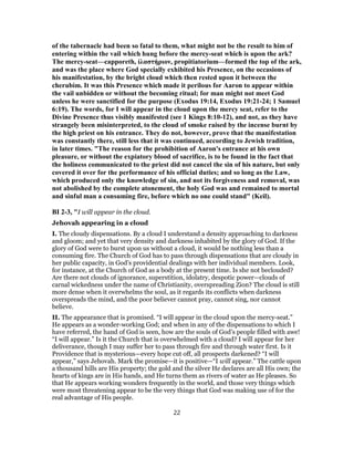 of the tabernacle had been so fatal to them, what might not be the result to him of
entering within the vail which hung before the mercy-seat which is upon the ark?
The mercy-seat—capporeth, ἱλαστήριον, propitiatorium—formed the top of the ark,
and was the place where God specially exhibited his Presence, on the occasions of
his manifestation, by the bright cloud which then rested upon it between the
cherubim. It was this Presence which made it perilous for Aaron to appear within
the vail unbidden or without the becoming ritual; for man might not meet God
unless he were sanctified for the purpose (Exodus 19:14, Exodus 19:21-24; 1 Samuel
6:19). The words, for I will appear in the cloud upon the mercy seat, refer to the
Divine Presence thus visibly manifested (see 1 Kings 8:10-12), and not, as they have
strangely been misinterpreted, to the cloud of smoke raised by the incense burnt by
the high priest on his entrance. They do not, however, prove that the manifestation
was constantly there, still less that it was continued, according to Jewish tradition,
in later times. "The reason for the prohibition of Aaron's entrance at his own
pleasure, or without the expiatory blood of sacrifice, is to be found in the fact that
the holiness communicated to the priest did not cancel the sin of his nature, but only
covered it over for the performance of his official duties; and so long as the Law,
which produced only the knowledge of sin, and not its forgiveness and removal, was
not abolished by the complete atonement, the holy God was and remained to mortal
and sinful man a consuming fire, before which no one could stand" (Keil).
BI 2-3, "I will appear in the cloud.
Jehovah appearing in a cloud
I. The cloudy dispensations. By a cloud I understand a density approaching to darkness
and gloom; and yet that very density and darkness inhabited by the glory of God. If the
glory of God were to burst upon us without a cloud, it would be nothing less than a
consuming fire. The Church of God has to pass through dispensations that are cloudy in
her public capacity, in God’s providential dealings with her individual members. Look,
for instance, at the Church of God as a body at the present time. Is she not beclouded?
Are there not clouds of ignorance, superstition, idolatry, despotic power—clouds of
carnal wickedness under the name of Christianity, overspreading Zion? The cloud is still
more dense when it overwhelms the soul, as it regards its conflicts when darkness
overspreads the mind, and the poor believer cannot pray, cannot sing, nor cannot
believe.
II. The appearance that is promised. “I will appear in the cloud upon the mercy-seat.”
He appears as a wonder-working God; and when in any of the dispensations to which I
have referred, the hand of God is seen, how are the souls of God’s people filled with awe!
“I will appear.” Is it the Church that is overwhelmed with a cloud? I will appear for her
deliverance, though I may suffer her to pass through fire and through water first. Is it
Providence that is mysterious—every hope cut off, all prospects darkened? “I will
appear,” says Jehovah. Mark the promise—it is positive—“I will appear.” The cattle upon
a thousand hills are His property; the gold and the silver He declares are all His own; the
hearts of kings are in His hands, and He turns them as rivers of water as He pleases. So
that He appears working wonders frequently in the world, and those very things which
were most threatening appear to be the very things that God was making use of for the
real advantage of His people.
22
 
