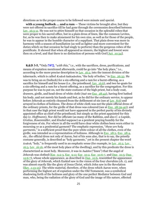 directions as to the proper course to be followed were minute and special.
with a young bullock ... and a ram — These victims he brought alive, but they
were not offered in sacrifice till he had gone through the ceremonies described between
Lev_16:3-11. He was not to attire himself on that occasion in the splendid robes that
were proper to his sacred office, but in a plain dress of linen, like the common Levites,
for, as he was then to make atonement for his own sins, as well as for those of the people,
he was to appear in the humble character of a suppliant. That plain dress was more in
harmony with a season of humiliation (as well as lighter and more convenient for the
duties which on that occasion he had singly to perform) than the gorgeous robes of the
pontificate. It showed that when all appeared as sinners, the highest and lowest were
then on a level, and that there is no distinction of persons with God [Act_10:34].
K&D 3-5, "Only ‫ֹאת‬‫ז‬ ְ‫,בּ‬ “with this,” i.e., with the sacrifices, dress, purifications, and
means of expiation mentioned afterwards, could he go into “the holy place,” i.e.,
according to the more precise description in Lev_16:2, into the inmost division of the
tabernacle, which is called Kodesh hakkadashim, “the holy of holies,” in Exo_26:33. He
was to bring an ox (bullock) for a sin-offering and a ram for a burnt-offering, as a
sacrifice for himself and his house (i.e., the priesthood, Lev_16:6), and two he-goats for
a sin-offering and a ram for a burnt-offering, as a sacrifice for the congregation. For this
purpose he was to put on, not the state-costume of the high priest, but a body-coat,
drawers, girdle, and head-dress of white cloth (bad: see Exo_28:42), having first bathed
his body, and not merely his hands and feet, as he did for the ordinary service, to appear
before Jehovah as entirely cleansed from the defilement of sin (see at Lev_8:6) and
arrayed in clothes of holiness. The dress of white cloth was not the plain official dress of
the ordinary priests, for the girdle of that dress was coloured (see at Exo_28:39-40); and
in that case the high priest would not have appeared in the perfect purity of his divinely
appointed office as chief of the priesthood, but simply as the priest appointed for this
day (v. Hoffmann). Nor did he officiate (as many of the Rabbins, and also C. a Lapide,
Grotius, Rosenmüller, and Knobel suppose) as a penitent praying humbly for the
forgiveness of sin. For where in all the world have clear white clothes been worn either in
mourning or as a penitential garment? The emphatic expression, “these are holy
garments,” is a sufficient proof that the pure white colour of all the clothes, even of the
girdle, was intended as a representation of holiness. Although in Exo_28:2, Exo_28:4,
etc., the official dress not only of Aaron, but of his sons also, that is to say, the priestly
costume generally, is described as “holy garments,” yet in the present chapter the word
kodesh, “holy,” is frequently used in an emphatic sense (for example, in Lev_16:2, Lev_
16:3, Lev_16:16, of the most holy place of the dwelling), and by this predicate the dress is
characterized as most holy. Moreover, it was in baddim (“linen”) that the angel of
Jehovah was clothed (Eze_9:2-3, Eze_9:11; Eze_10:2, Eze_10:6-7, and Dan_10:5; Dan_
12:6-7), whose whole appearance, as described in Dan_10:6, resembled the appearance
of the glory of Jehovah, which Ezekiel saw in the vision of the four cherubim (ch. 1), and
was almost exactly like the glory of Jesus Christ, which John saw in the Revelation
(Rev_1:13-15). The white material, therefore, of the dress which Aaron wore, when
performing the highest act of expiation under the Old Testament, was a symbolical
shadowing forth of the holiness and glory of the one perfect Mediator between God and
man, who, being the radiation of the glory of God and the image of His nature, effected
25
 