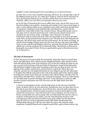 mingled: we feel a pleasing grief and a mournful joy as we stand at Calvary.
3. Once more, it was a day of perfect cleansing, and hence, by a strange logic, a day of
the affliction of the soul; for, oh 1 when sin is forgiven, when by Divine assurance we
know that God has blotted out our sins like a cloud, then it is we mourn over our
iniquities. Afflict your soul when you remember what you once were.
4. On the Day of Atonement they were to afflict their souls, and yet they were to rest.
Can these things come together—mourning and resting? I never am so truly happy as
when a sober sadness tinges my joy. Nothing is more really sweet than the bitterness
of repentance” Nothing is more healthful than self-abhorrence, mixed with the
grateful love which hides itself in the wounds of Jesus. The purified people were to
rest; they were to rest from all servile work. I will never do a hand’s turn to save
myself by my own merits, works, or feelings. I have done for ever with all
interference with my Lord’s sole work. They were assuredly to cease from all sinful
work. How can the pardoned man continue in sin? We have done with toiling for the
devil now. We will no more waste our lives in his service. We are slaves no longer: we
quit the hard bondage of Egypt and rest in the Lord. We have also done with selfish
work; we now seek first the kingdom of heaven, and look that all other things shall be
added unto us by the goodness of our Heavenly Father. Henceforth we find rest by
bearing the easy yoke of Christ. We joy to spend and be spent in His beloved service.
(C. H. Spurgeon.)
The Day of Atonement
I. First, the person who was to make the atonement. And at the outset we remark that
Aaron, the high priest, did it. Inferior priests slaughtered lambs; other priests at other
times did almost all the work of the sanctuary; but on this day nothing was done by any
one, as a part of the business of the great Day of Atonement, except by the high priest.
Old rabbinical traditions tell us that everything on that day was done by him, even the
lighting of the candles, and the fires, and the incense, and all the offices that were
required, and that, for a fortnight beforehand, he was obliged to go into the Tabernacle
to slaughter the bullocks and assist in the work of the priests and Levites, that he might
be prepared to do the work which was unusual to him. All the labour was left to him. So
Jesus Christ, the High Priest, and He only, works the atonement. There are other priests,
for “He hath made us priests and kings unto God.” Every Christian is a priest to offer
sacrifice of prayer and praise unto God, but none save the High Priest must offer
atonement.
1. Then it is interesting to notice, that the high priest on this day was a humbled
priest. As Mayer tells us, he wore garments, and glorious ones, on other days, but on
this day he wore four humble ones. Jesus Christ, then, when He made atonement,
was a humbled priest. He did not make atonement arrayed in all the glories of His
ancient throne in heaven. Upon His brow there was no diadem, save the crown of
thorns; around Him was cast no purple robe, save that which He wore for a time in
mockery; in His hand was no sceptre, save the reed which they thrust in cruel
contempt upon Him; He had no sandals of pure gold, neither was He dressed as
king; He had none of those splendours about Him which should make Him
distinguished among men. Oh! my soul, adore thy Jesus, who when He made
atonement, humbled Himself and wrapped around Him a garb of thine inferior clay.
31
 
