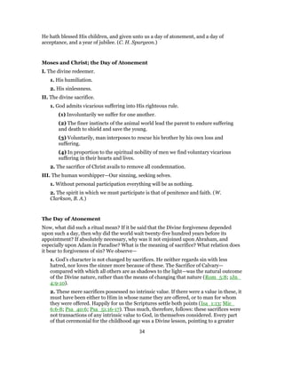 He hath blessed His children, and given unto us a day of atonement, and a day of
acceptance, and a year of jubilee. (C. H. Spurgeon.)
Moses and Christ; the Day of Atonement
I. The divine redeemer.
1. His humiliation.
2. His sinlessness.
II. The divine sacrifice.
1. God admits vicarious suffering into His righteous rule.
(1) Involuntarily we suffer for one another.
(2) The finer instincts of the animal world lead the parent to endure suffering
and death to shield and save the young.
(3) Voluntarily, man interposes to rescue his brother by his own loss and
suffering.
(4) In proportion to the spiritual nobility of men we find voluntary vicarious
suffering in their hearts and lives.
2. The sacrifice of Christ avails to remove all condemnation.
III. The human worshipper—Our sinning, seeking selves.
1. Without personal participation everything will be as nothing.
2. The spirit in which we must participate is that of penitence and faith. (W.
Clarkson, B. A.)
The Day of Atonement
Now, what did such a ritual mean? If it be said that the Divine forgiveness depended
upon such a day, then why did the world wait twenty-five hundred years before its
appointment? If absolutely necessary, why was it not enjoined upon Abraham, and
especially upon Adam in Paradise? What is the meaning of sacrifice? What relation does
it bear to forgiveness of sin? We observe—
1. God’s character is not changed by sacrifices. He neither regards sin with less
hatred, nor loves the sinner more because of these. The Sacrifice of Calvary—
compared with which all others are as shadows to the light—was the natural outcome
of the Divine nature, rather than the means of changing that nature (Rom_5:8; 1Jn_
4:9-10).
2. These mere sacrifices possessed no intrinsic value. If there were a value in these, it
must have been either to Him in whose name they are offered, or to man for whom
they were offered. Happily for us the Scriptures settle both points (Isa_1:13; Mic_
6:6-8; Psa_40:6; Psa_51:16-17). Thus much, therefore, follows: these sacrifices were
not transactions of any intrinsic value to God, in themselves considered. Every part
of that ceremonial for the childhood age was a Divine lesson, pointing to a greater
34
 